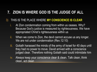 7. ZION IS WHERE GOD IS THE JUDGE OF ALL
3) THIS IS THE PLACE WHERE MY CONSCIENCE IS CLEAR
  i.    At Zion condemnation coming from within us ceases. Why?
        Because God’s justice is measured by righteousness. We have
        appropriated Christ’s righteousness within us
  ii.   When we come to Zion, the devil cannot accuse us any longer.
        We are not under condemnation (Rev.12:10)
  iii. Goliath harassed the minds of the army of Israel for 40 days until
       they had no power to move. David arrived with a conscience
       judged clear. Therefore nothing Goliath said could intimidate him
  iv. Always keep your conscience clear & clean. Talk clean, think
      clean, act clean
 