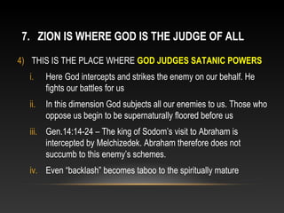 7. ZION IS WHERE GOD IS THE JUDGE OF ALL
4) THIS IS THE PLACE WHERE GOD JUDGES SATANIC POWERS
  i.    Here God intercepts and strikes the enemy on our behalf. He
        fights our battles for us
  ii.   In this dimension God subjects all our enemies to us. Those who
        oppose us begin to be supernaturally floored before us
  iii. Gen.14:14-24 – The king of Sodom’s visit to Abraham is
       intercepted by Melchizedek. Abraham therefore does not
       succumb to this enemy’s schemes.
  iv. Even “backlash” becomes taboo to the spiritually mature
 
