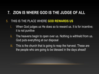 7. ZION IS WHERE GOD IS THE JUDGE OF ALL
5. THIS IS THE PLACE WHERE GOD REWARDS US
  i.    When God judges us He does so to reward us. It is for incentive;
        it is not punitive
  ii.   The heavens begin to open over us. Nothing is withheld from us.
        God puts everything at our disposal
  iii. This is the church that is going to reap the harvest. These are
       the people who are going to be blessed in the days ahead!
 