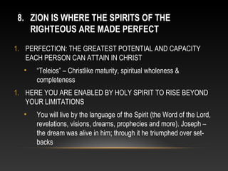 8. ZION IS WHERE THE SPIRITS OF THE
   RIGHTEOUS ARE MADE PERFECT
1. PERFECTION: THE GREATEST POTENTIAL AND CAPACITY
   EACH PERSON CAN ATTAIN IN CHRIST
  •   “Teleios” – Christlike maturity, spiritual wholeness &
      completeness
1. HERE YOU ARE ENABLED BY HOLY SPIRIT TO RISE BEYOND
   YOUR LIMITATIONS
  •   You will live by the language of the Spirit (the Word of the Lord,
      revelations, visions, dreams, prophecies and more). Joseph –
      the dream was alive in him; through it he triumphed over set-
      backs
 