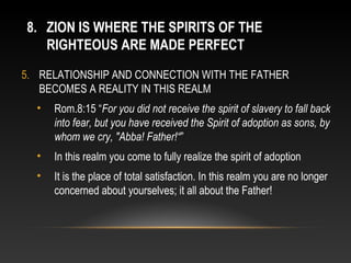 8. ZION IS WHERE THE SPIRITS OF THE
   RIGHTEOUS ARE MADE PERFECT
5. RELATIONSHIP AND CONNECTION WITH THE FATHER
   BECOMES A REALITY IN THIS REALM
  •   Rom.8:15 “For you did not receive the spirit of slavery to fall back
      into fear, but you have received the Spirit of adoption as sons, by
      whom we cry, "Abba! Father!“”
  •   In this realm you come to fully realize the spirit of adoption
  •   It is the place of total satisfaction. In this realm you are no longer
      concerned about yourselves; it all about the Father!
 