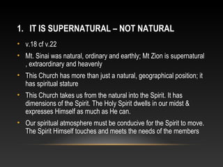 1. IT IS SUPERNATURAL – NOT NATURAL
• v.18 cf v.22
• Mt. Sinai was natural, ordinary and earthly; Mt Zion is supernatural
  , extraordinary and heavenly
• This Church has more than just a natural, geographical position; it
  has spiritual stature
• This Church takes us from the natural into the Spirit. It has
  dimensions of the Spirit. The Holy Spirit dwells in our midst &
  expresses Himself as much as He can.
• Our spiritual atmosphere must be conducive for the Spirit to move.
  The Spirit Himself touches and meets the needs of the members
 