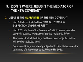 9. ZION IS WHERE JESUS IS THE MEDIATOR OF
   THE NEW COVENANT
2. JESUS IS THE GUARANTEE OF THE NEW COVENANT
  •   Heb.2:8 tells us that God has “PUT ALL THINGS IN
      SUBJECTION UNDER HIS FEET”
  •   Heb.6:20 calls Jesus “the Forerunner” which means: one who
      comes in advance to a place where the rest are to follow
  •   This means that all the things that have been subjected to Him
      will also be subjected to us!
  •   Because all things are already subjected to Him, He becomes the
      guarantee of this promise to us. We are His body.
 