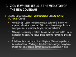 9. ZION IS WHERE JESUS IS THE MEDIATOR OF
   THE NEW COVENANT
3. JESUS SECURES A BETTER PROMISE FOR A GREATER
   FUTURE FOR US
  •   Heb.9:24-28 - Jesus’ on-going ministry before the throne. He
      appears before the presence of God to do three things: To take
      away your sin, to intercede for you, for your salvation
  •   Although His ministry is behind the veil, we can connect to Him in
      the real of the spirit. As Jesus draws from the Father He gives to
      us
  •   A limitless life is resourced from this place. We can experience
      life in abundance. Walking in this dimension changes everything.
      Things that other people cannot touch we can receive in Zion
 
