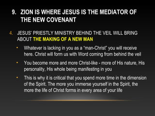 9. ZION IS WHERE JESUS IS THE MEDIATOR OF
    THE NEW COVENANT
4. JESUS’ PRIESTLY MINISTRY BEHIND THE VEIL WILL BRING
   ABOUT THE MAKING OF A NEW MAN
  •   Whatever is lacking in you as a “man-Christ” you will receive
      here. Christ will form us with Word coming from behind the veil
  •   You become more and more Christ-like - more of His nature, His
      personality, His whole being manifesting in you
  •   This is why it is critical that you spend more time in the dimension
      of the Spirit. The more you immerse yourself in the Spirit, the
      more the life of Christ forms in every area of your life
 