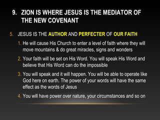 9. ZION IS WHERE JESUS IS THE MEDIATOR OF
   THE NEW COVENANT
5. JESUS IS THE AUTHOR AND PERFECTER OF OUR FAITH
   1. He will cause His Church to enter a level of faith where they will
      move mountains & do great miracles, signs and wonders
   2. Your faith will be set on His Word. You will speak His Word and
      believe that His Word can do the impossible
   3. You will speak and it will happen. You will be able to operate like
      God here on earth. The power of your words will have the same
      effect as the words of Jesus
   4. You will have power over nature, your circumstances and so on
 