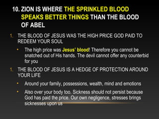 10. ZION IS WHERE THE SPRINKLED BLOOD
    SPEAKS BETTER THINGS THAN THE BLOOD
    OF ABEL
1. THE BLOOD OF JESUS WAS THE HIGH PRICE GOD PAID TO
   REDEEM YOUR SOUL
  •   The high price was Jesus’ blood! Therefore you cannot be
      snatched out of His hands. The devil cannot offer any counterbid
      for you
1. THE BLOOD OF JESUS IS A HEDGE OF PROTECTION AROUND
   YOUR LIFE
  •   Around your family, possessions, wealth, mind and emotions
  •   Also over your body too. Sickness should not persist because
      God has paid the price. Our own negligence, stresses brings
      sicknesses upon us
 