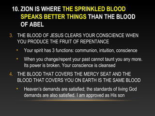 10. ZION IS WHERE THE SPRINKLED BLOOD
    SPEAKS BETTER THINGS THAN THE BLOOD
    OF ABEL
3. THE BLOOD OF JESUS CLEARS YOUR CONSCIENCE WHEN
   YOU PRODUCE THE FRUIT OF REPENTANCE
  •   Your spirit has 3 functions: communion, intuition, conscience
  •   When you change/repent your past cannot taunt you any more.
      Its power is broken. Your conscience is cleansed
4. THE BLOOD THAT COVERS THE MERCY SEAT AND THE
   BLOOD THAT COVERS YOU ON EARTH IS THE SAME BLOOD
  •   Heaven’s demands are satisfied; the standards of living God
      demands are also satisfied. I am approved as His son
 