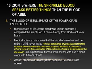 10. ZION IS WHERE THE SPRINKLED BLOOD
    SPEAKS BETTER THINGS THAN THE BLOOD
    OF ABEL
5. THE BLOOD OF JESUS SPEAKS OF THE POWER OF AN
   ENDLESS LIFE
  •   Blood speaks of life. Jesus blood was unique because it
      comprised the life of God. It came directly from God – not from
      Mary
  •   Medical science has shown that the blood of a mother and her
      unborn child never mixes ("It is an established physiological fact that the
      mother's blood is neither the source nor supply of the blood in the unborn
      infant's veins. It is the contribution of the male which leads to the development of
      the blood”) Jesus partook of human flesh neither with Eve’s blood
      – nor with Adam's blood!
  •   Jesus’ blood was incorruptible because He came from
      above!
 