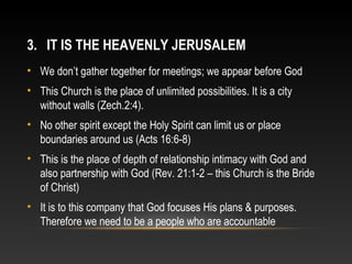 3. IT IS THE HEAVENLY JERUSALEM
• We don’t gather together for meetings; we appear before God
• This Church is the place of unlimited possibilities. It is a city
  without walls (Zech.2:4).
• No other spirit except the Holy Spirit can limit us or place
  boundaries around us (Acts 16:6-8)
• This is the place of depth of relationship intimacy with God and
  also partnership with God (Rev. 21:1-2 – this Church is the Bride
  of Christ)
• It is to this company that God focuses His plans & purposes.
  Therefore we need to be a people who are accountable
 