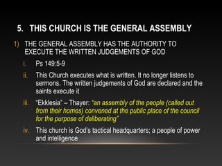 5. THIS CHURCH IS THE GENERAL ASSEMBLY
1) THE GENERAL ASSEMBLY HAS THE AUTHORITY TO
   EXECUTE THE WRITTEN JUDGEMENTS OF GOD
  i.    Ps 149:5-9
  ii.   This Church executes what is written. It no longer listens to
        sermons. The written judgements of God are declared and the
        saints execute it
  iii. “Ekklesia” – Thayer: “an assembly of the people (called out
       from their homes) convened at the public place of the council
       for the purpose of deliberating”
  iv. This church is God’s tactical headquarters; a people of power
      and intelligence
 