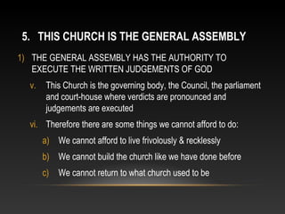 5. THIS CHURCH IS THE GENERAL ASSEMBLY
1) THE GENERAL ASSEMBLY HAS THE AUTHORITY TO
   EXECUTE THE WRITTEN JUDGEMENTS OF GOD
  v.    This Church is the governing body, the Council, the parliament
        and court-house where verdicts are pronounced and
        judgements are executed
  vi. Therefore there are some things we cannot afford to do:
       a) We cannot afford to live frivolously & recklessly
       b) We cannot build the church like we have done before
       c)   We cannot return to what church used to be
 