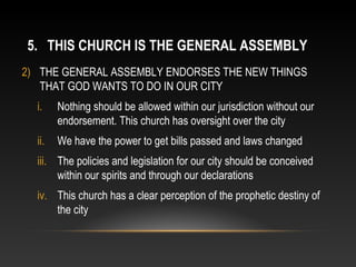 5. THIS CHURCH IS THE GENERAL ASSEMBLY
2) THE GENERAL ASSEMBLY ENDORSES THE NEW THINGS
   THAT GOD WANTS TO DO IN OUR CITY
  i.    Nothing should be allowed within our jurisdiction without our
        endorsement. This church has oversight over the city
  ii.   We have the power to get bills passed and laws changed
  iii. The policies and legislation for our city should be conceived
       within our spirits and through our declarations
  iv. This church has a clear perception of the prophetic destiny of
      the city
 