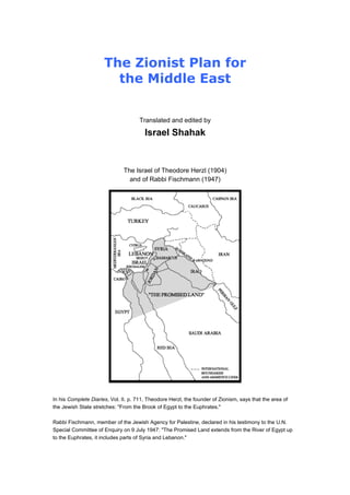 The Zionist Plan for
the Middle East
Translated and edited by
Israel Shahak
The Israel of Theodore Herzl (1904)
and of Rabbi Fischmann (1947)
In his Complete Diaries, Vol. II. p. 711, Theodore Herzl, the founder of Zionism, says that the area of
the Jewish State stretches: "From the Brook of Egypt to the Euphrates."
Rabbi Fischmann, member of the Jewish Agency for Palestine, declared in his testimony to the U.N.
Special Committee of Enquiry on 9 July 1947: "The Promised Land extends from the River of Egypt up
to the Euphrates, it includes parts of Syria and Lebanon."
 