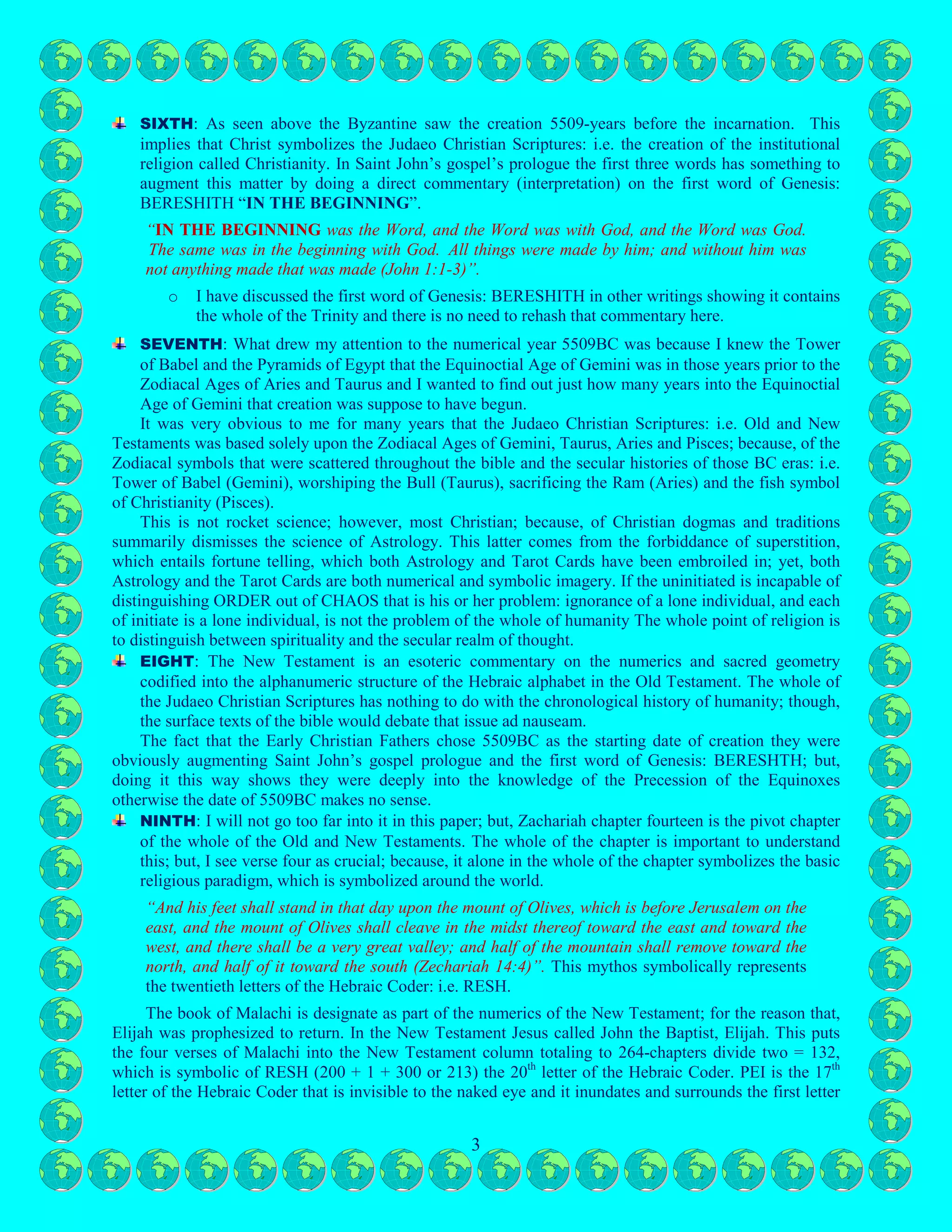 3
Signs: Aries and Taurus = 2 x 2160 = 4320 and the remainder would be 1189. There just happens to be
‘coincidentally 1189-chapters collectively in the Old (929) and New Testaments (260): REALLY? There
are several reasons why I believe the Early Christian Fathers created this symbolism regarding the dawn
of creation. This esoteric symbolism, apparently, nobody in modernity knows about.
FIRST: The numerics of year 5509 total to nineteen, which infers the nineteenth letter of the Hebrew
Coder: i.e. QOPH.
SECOND: The numerics of the amount of chapters collectively in the Judaeo Christian Scriptures
being 1189 also totals to 19: i.e. QOPH.
THIRD: The fact that 1260 years is the duration of an Equinoctial Zodiacal Sign is no coincidence
seeing that the number 216 is the cube of six (6): six square is the Kamea of the Sun, which six cubed
symbolizes the spiritual sun. Two Equinoctial Zodiacal Signs: Aries and Taurus total to 4,320.
FOURTH: The numerics of the number 4,320 happen to coincide with the three Cosmic Hebrew
Letters in the first word of Genesis: i.e. BERESHITH: Tav (400), Shin (300) and Resh (200) reduced
to their lowest common denominators would be 432.
FIFTH: When adding the first of the Cosmic Hebrew letters: i.e. QOPH to the other three Cosmic
Hebrew Letter spells out as part of the word first word of Genesis: BERESHITH, CHRIST (krst) in
Greek is spelt out using Hebrew Letters. Is this all coincidental or symbolically synchronistic?
o These four Cosmic Hebrew Letters: Qoph, Resh, Shin and Tav are the last four letters of the
Hebrew coder.
SIXTH: As seen above the Byzantine saw the creation 5509-years before the incarnation. This
implies that Christ symbolizes the Judaeo Christian Scriptures: i.e. the creation of the institutional
religion called Christianity. In Saint John’s gospel’s prologue the first three words has something to
augment this matter by doing a direct commentary (interpretation) on the first word of Genesis:
BERESHITH “IN THE BEGINNING”.
“IN THE BEGINNING was the Word, and the Word was with God, and the Word was God.
The same was in the beginning with God. All things were made by him; and without him was
not anything made that was made (John 1:1-3)”.
o I have discussed the first word of Genesis: BERESHITH in other writings showing it contains
the whole of the Trinity and there is no need to rehash that commentary here.
SEVENTH: What drew my attention to the numerical year 5509BC was because I knew the Tower
of Babel and the Pyramids of Egypt that the Equinoctial Age of Gemini was in those years prior to the
Zodiacal Ages of Aries and Taurus and I wanted to find out just how many years into the Equinoctial
Age of Gemini that creation was suppose to have begun.
It was very obvious to me for many years that the Judaeo Christian Scriptures: i.e. Old and New
Testaments was based solely upon the Zodiacal Ages of Gemini, Taurus, Aries and Pisces; because, of the
Zodiacal symbols that were scattered throughout the bible and the secular histories of those BC eras: i.e.
Tower of Babel (Gemini), worshiping the Bull (Taurus), sacrificing the Ram (Aries) and the fish symbol
of Christianity (Pisces).
This is not rocket science; however, most Christian; because, of Christian dogmas and traditions
summarily dismisses the science of Astrology. This latter comes from the forbiddance of superstition,
which entails fortune telling, which both Astrology and Tarot Cards have been embroiled in; yet, both
Astrology and the Tarot Cards are both numerical and symbolic imagery. If the uninitiated is incapable of
distinguishing ORDER out of CHAOS that is his or her problem: ignorance of a lone individual, and each
of initiate is a lone individual, is not the problem of the whole of humanity The whole point of religion is
to distinguish between spirituality and the secular realm of thought.
EIGHT: The New Testament is an esoteric commentary on the numerics and sacred geometry
codified into the alphanumeric structure of the Hebraic alphabet in the Old Testament. The whole of
the Judaeo Christian Scriptures has nothing to do with the chronological history of humanity; though,
the surface texts of the bible would debate that issue ad nauseam.
 