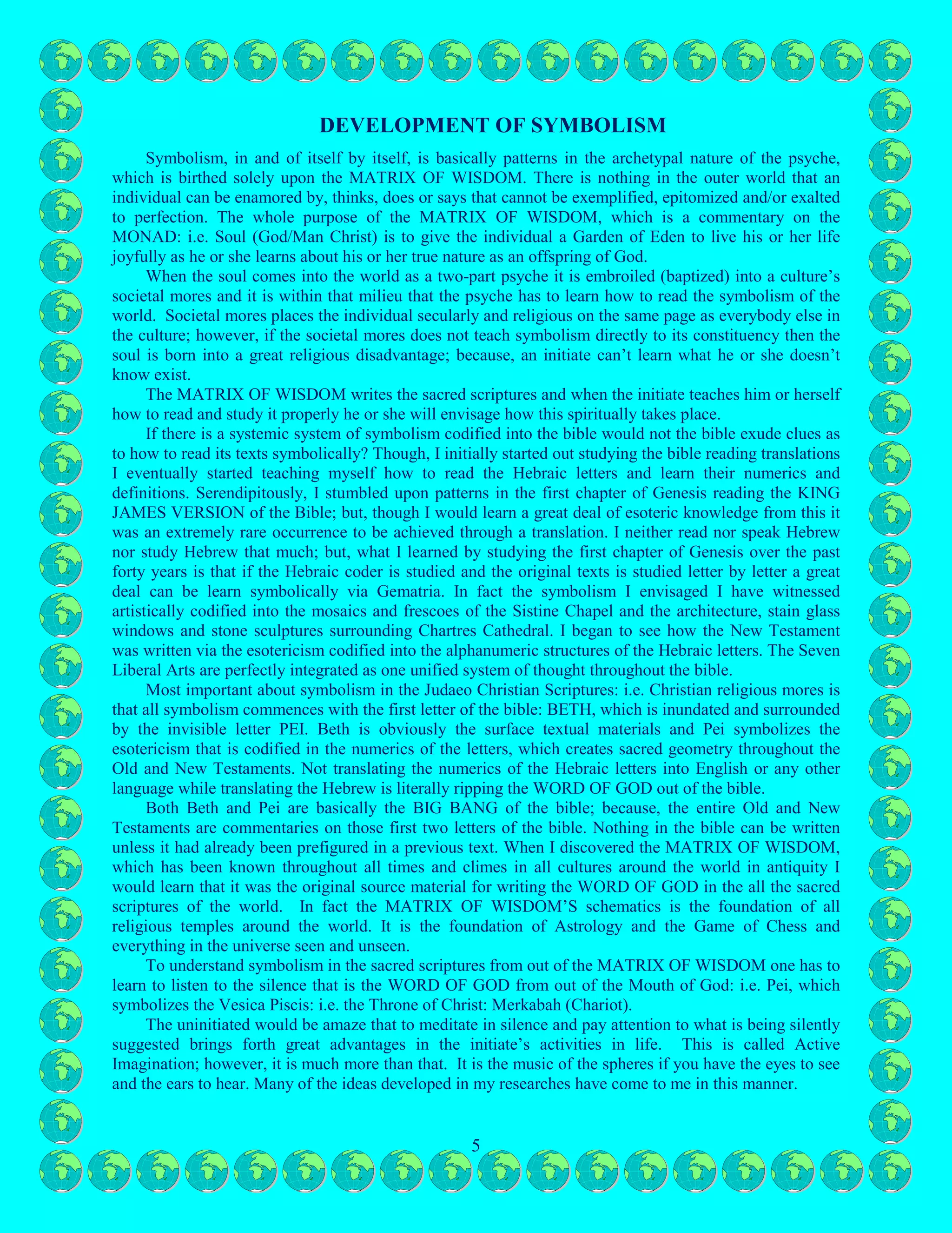 5
MATRIX OF WISDOM when the soul first comes into the world as the two part psyche. Notice how the
four columns: i.e. 1, 2, 3 and 4 are diametrically opposite to the next four columns: i.e. 5, 6, 7 and 8. This
illustrates eternal warfare between the opposites.
During the dream state the consciousness mind is equal to ego-consciousness. Iconography is the
unconscious mind, which is the genuflection
of the ego or 50%/50% via gender equality,
which represents the matriarchal culture. If the
reader read and study the first eleven chapters
of Genesis he or she will find the MATRIX
OF WISDOM in the last one-hundred uses of
the words YAHWEH and ELOHYM: i.e.
50%/50% equality.
The first eleven chapters of Genesis
symbolize the Matriarchal Culture just as the
child’s adolescence years are considered the
Matriarchal years. Notice that the image of the
Eternal Temple of God has the unconscious
mind (Moon - Boaz) switching around facing its counterpart ego-consciousness (Sun - Jachin) and then
both intertwine and are alchemically mystically married. Without being alchemically mystically married
these two columns Boaz and Jachin stand outside the Temple of God.
DEVELOPMENT OF SYMBOLISM
Symbolism, in and of itself by itself, is basically patterns in the archetypal nature of the psyche,
which is birthed solely upon the MATRIX OF WISDOM. There is nothing in the outer world that an
individual can be enamored by, thinks, does or says that cannot be exemplified, epitomized and/or exalted
to perfection. The whole purpose of the MATRIX OF WISDOM, which is a commentary on the
MONAD: i.e. Soul (God/Man Christ) is to give the individual a Garden of Eden to live his or her life
joyfully as he or she learns about his or her true nature as an offspring of God.
When the soul comes into the world as a two-part psyche it is embroiled (baptized) into a culture’s
societal mores and it is within that milieu that the psyche has to learn how to read the symbolism of the
world. Societal mores places the individual secularly and religious on the same page as everybody else in
the culture; however, if the societal mores does not teach symbolism directly to its constituency then the
soul is born into a great religious disadvantage; because, an initiate can’t learn what he or she doesn’t
know exist.
The MATRIX OF WISDOM writes the sacred scriptures and when the initiate teaches him or herself
how to read and study it properly he or she will envisage how this spiritually takes place.
If there is a systemic system of symbolism codified into the bible would not the bible exude clues as
to how to read its texts symbolically? Though, I initially started out studying the bible reading translations
I eventually started teaching myself how to read the Hebraic letters and learn their numerics and
definitions. Serendipitously, I stumbled upon patterns in the first chapter of Genesis reading the KING
JAMES VERSION of the Bible; but, though I would learn a great deal of esoteric knowledge from this it
was an extremely rare occurrence to be achieved through a translation. I neither read nor speak Hebrew
nor study Hebrew that much; but, what I learned by studying the first chapter of Genesis over the past
forty years is that if the Hebraic coder is studied and the original texts is studied letter by letter a great
deal can be learn symbolically via Gematria. In fact the symbolism I envisaged I have witnessed
artistically codified into the mosaics and frescoes of the Sistine Chapel and the architecture, stain glass
windows and stone sculptures surrounding Chartres Cathedral. I began to see how the New Testament
was written via the esotericism codified into the alphanumeric structures of the Hebraic letters. The Seven
Liberal Arts are perfectly integrated as one unified system of thought throughout the bible.
 