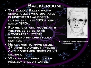 Background
• The Zodiac Killer was a
  serial killer who operated
  is Northern California
  during the late 1960s and
  early 1970s.
• Played cat and mouse with
  the police by sending
  newspapers letters
  revealing his crimes and
  motives.                      •   Sketch based on witness
• He claimed to have killed         testimony.

  37 victims, although police
  only confirmed seven of his
  killings.
• Was never caught and is
  possibly still at large.
 