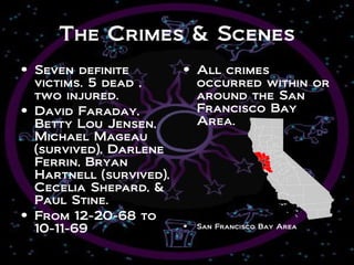 The Crimes & Scenes
• Seven definite         • All crimes
  victims. 5 dead ,        occurred within or
  two injured.             around the San
• David Faraday,           Francisco Bay
  Betty Lou Jensen,        Area.
  Michael Mageau
  (survived), Darlene
  Ferrin, Bryan
  Hartnell (survived),
  Cecelia Shepard, &
  Paul Stine.
• From 12-20-68 to
  10-11-69               •   San Francisco Bay Area
 