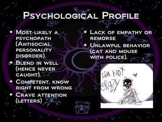 Psychological Profile
• Most likely a      • Lack of empathy or
  psychopath           remorse
  (Antisocial        • Unlawful behavior
  personality          (cat and mouse
  disorder).           with police).
• Blend in well
  (hence never
  caught).
• Competent, know
  right from wrong
• Crave attention
  (letters)
 