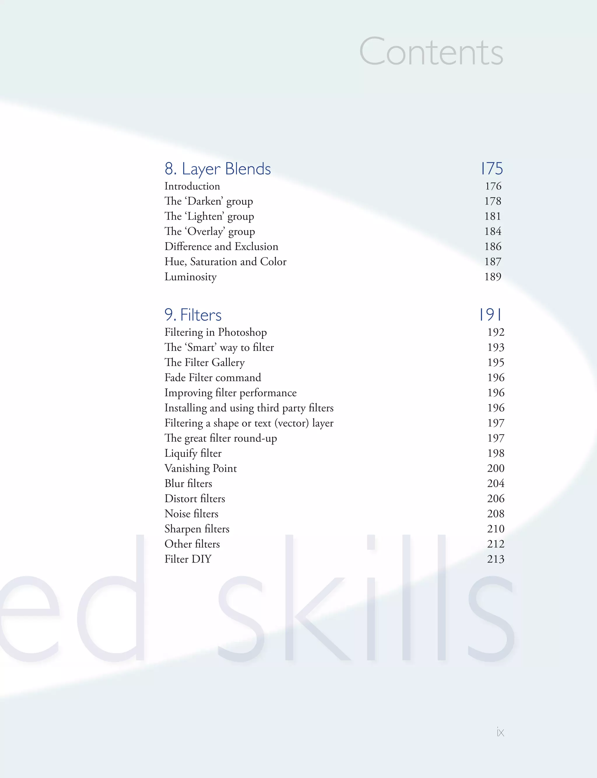 Contents

   8. Layer Blends                                  175
   Introduction                                     176
   The ‘Darken’ group                               178
   The ‘Lighten’ group                              181
   The ‘Overlay’ group                              184
   Difference and Exclusion                         186
   Hue, Saturation and Color                        187
   Luminosity                                       189


   9. Filters                                       191
   Filtering in Photoshop                            192
   The ‘Smart’ way to filter                         193
   The Filter Gallery                                195
   Fade Filter command                               196
   Improving filter performance                      196
   Installing and using third party filters          196
   Filtering a shape or text (vector) layer          197
   The great filter round-up                         197
   Liquify filter                                    198
   Vanishing Point                                   200
   Blur filters                                      204
   Distort filters                                   206




ed skills
   Noise filters                                     208
   Sharpen filters                                   210
   Other filters                                     212
   Filter DIY                                        213




                                                      ix
 