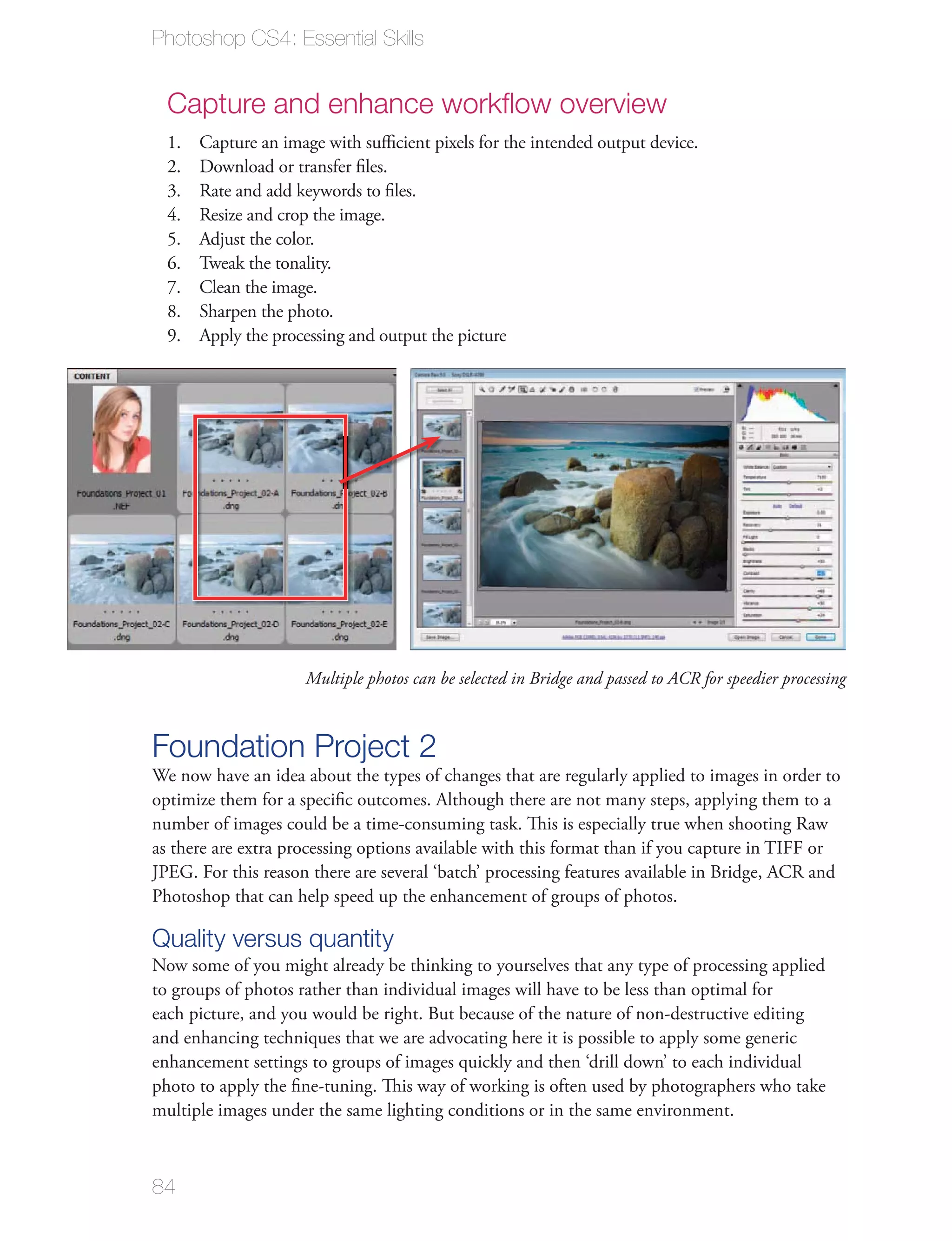 Photoshop CS4: Essential Skills


  Capture and enhance workﬂow overview
  1.   Capture an image with suﬃcient pixels for the intended output device.
  2.   Download or transfer ﬁles.
  3.   Rate and add keywords to ﬁles.
  4.   Resize and crop the image.
  5.   Adjust the color.
  6.   Tweak the tonality.
  7.   Clean the image.
  8.   Sharpen the photo.
  9.   Apply the processing and output the picture




                     Multiple photos can be selected in Bridge and passed to ACR for speedier processing



Foundation Project 2
We now have an idea about the types of changes that are regularly applied to images in order to
optimize them for a speciﬁc outcomes. Although there are not many steps, applying them to a
number of images could be a time-consuming task. This is especially true when shooting Raw
as there are extra processing options available with this format than if you capture in TIFF or
JPEG. For this reason there are several ‘batch’ processing features available in Bridge, ACR and
Photoshop that can help speed up the enhancement of groups of photos.

Quality versus quantity
Now some of you might already be thinking to yourselves that any type of processing applied
to groups of photos rather than individual images will have to be less than optimal for
each picture, and you would be right. But because of the nature of non-destructive editing
and enhancing techniques that we are advocating here it is possible to apply some generic
enhancement settings to groups of images quickly and then ‘drill down’ to each individual
photo to apply the ﬁne-tuning. This way of working is often used by photographers who take
multiple images under the same lighting conditions or in the same environment.



84
 