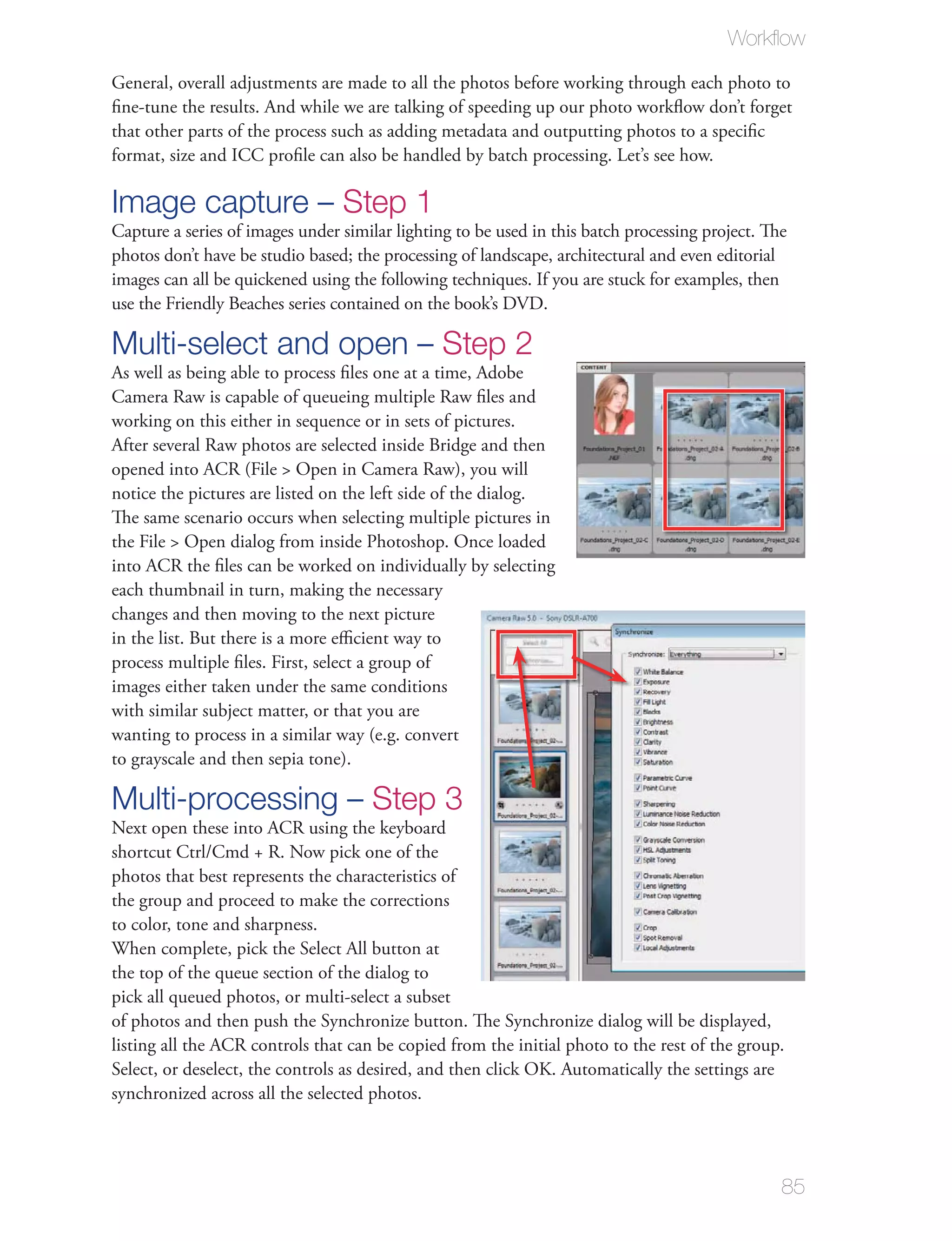 Workﬂow

General, overall adjustments are made to all the photos before working through each photo to
ﬁne-tune the results. And while we are talking of speeding up our photo workﬂow don’t forget
that other parts of the process such as adding metadata and outputting photos to a speciﬁc
format, size and ICC proﬁle can also be handled by batch processing. Let’s see how.

Image capture – Step 1
Capture a series of images under similar lighting to be used in this batch processing project. The
photos don’t have be studio based; the processing of landscape, architectural and even editorial
images can all be quickened using the following techniques. If you are stuck for examples, then
use the Friendly Beaches series contained on the book’s DVD.

Multi-select and open – Step 2
As well as being able to process ﬁles one at a time, Adobe
Camera Raw is capable of queueing multiple Raw ﬁles and
working on this either in sequence or in sets of pictures.
After several Raw photos are selected inside Bridge and then
opened into ACR (File > Open in Camera Raw), you will
notice the pictures are listed on the left side of the dialog.
The same scenario occurs when selecting multiple pictures in
the File > Open dialog from inside Photoshop. Once loaded
into ACR the ﬁles can be worked on individually by selecting
each thumbnail in turn, making the necessary
changes and then moving to the next picture
in the list. But there is a more eﬃcient way to
process multiple ﬁles. First, select a group of
images either taken under the same conditions
with similar subject matter, or that you are
wanting to process in a similar way (e.g. convert
to grayscale and then sepia tone).

Multi-processing – Step 3
Next open these into ACR using the keyboard
shortcut Ctrl/Cmd + R. Now pick one of the
photos that best represents the characteristics of
the group and proceed to make the corrections
to color, tone and sharpness.
When complete, pick the Select All button at
the top of the queue section of the dialog to
pick all queued photos, or multi-select a subset
of photos and then push the Synchronize button. The Synchronize dialog will be displayed,
listing all the ACR controls that can be copied from the initial photo to the rest of the group.
Select, or deselect, the controls as desired, and then click OK. Automatically the settings are
synchronized across all the selected photos.




                                                                                                 85
 