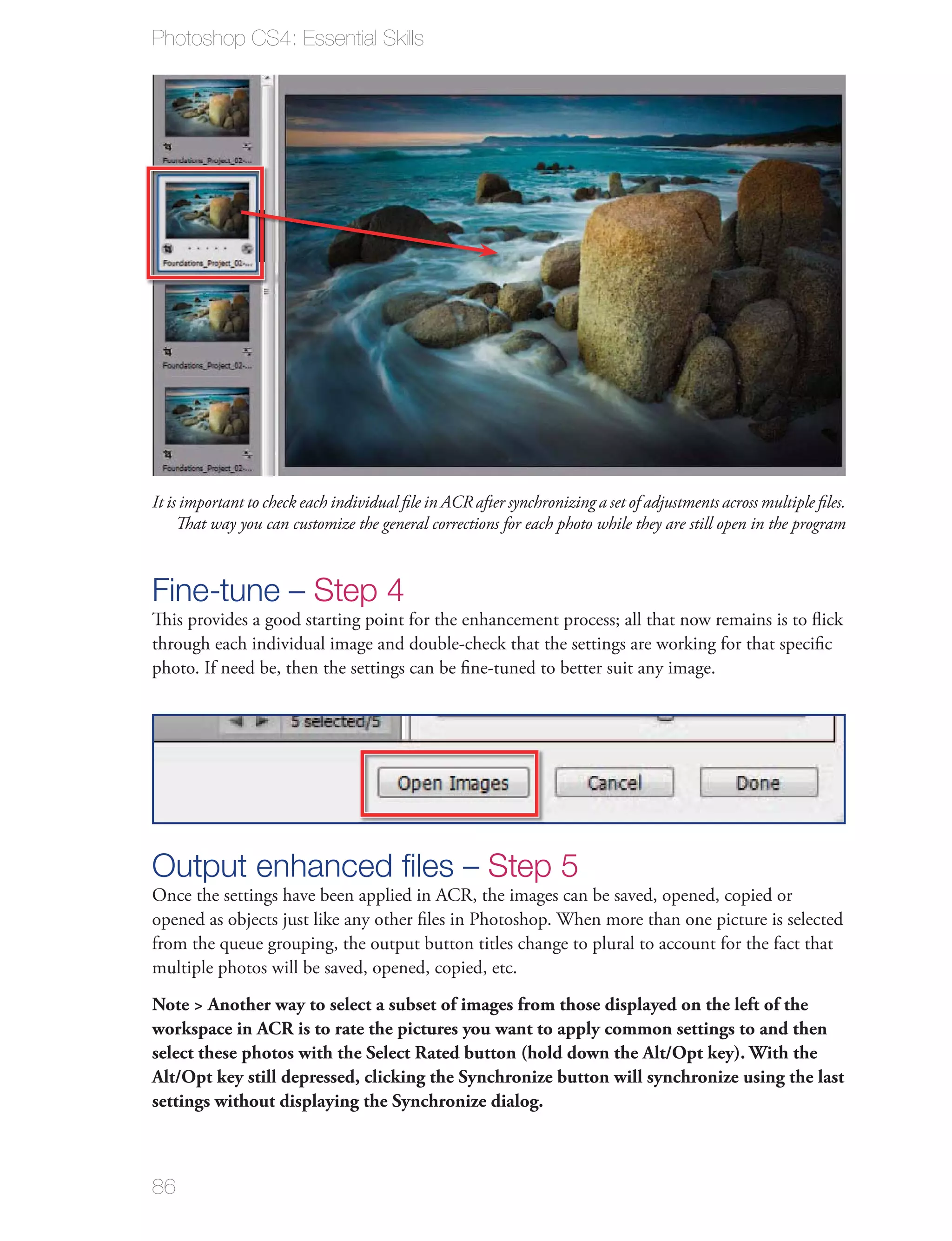 Photoshop CS4: Essential Skills




It is important to check each individual ﬁle in ACR after synchronizing a set of adjustments across multiple ﬁles.
     That way you can customize the general corrections for each photo while they are still open in the program



Fine-tune – Step 4
This provides a good starting point for the enhancement process; all that now remains is to ﬂick
through each individual image and double-check that the settings are working for that speciﬁc
photo. If need be, then the settings can be ﬁne-tuned to better suit any image.




Output enhanced ﬁles – Step 5
Once the settings have been applied in ACR, the images can be saved, opened, copied or
opened as objects just like any other ﬁles in Photoshop. When more than one picture is selected
from the queue grouping, the output button titles change to plural to account for the fact that
multiple photos will be saved, opened, copied, etc.
Note > Another way to select a subset of images from those displayed on the left of the
workspace in ACR is to rate the pictures you want to apply common settings to and then
select these photos with the Select Rated button (hold down the Alt/Opt key). With the
Alt/Opt key still depressed, clicking the Synchronize button will synchronize using the last
settings without displaying the Synchronize dialog.



86
 