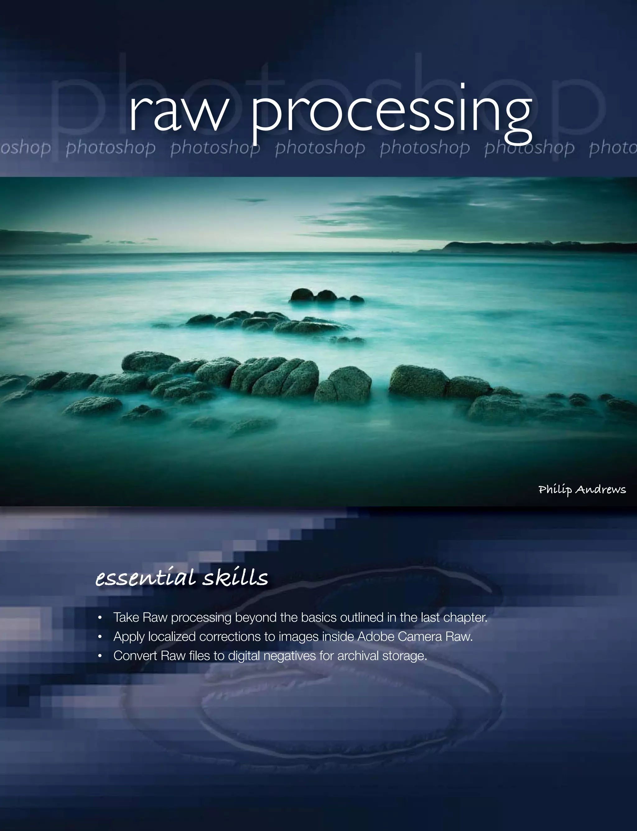 raw processing




                                                                       Philip Andrews




essential skills
 Take Raw processing beyond the basics outlined in the last chapter.
 Apply localized corrections to images inside Adobe Camera Raw.
 Convert Raw ﬁles to digital negatives for archival storage.
 
