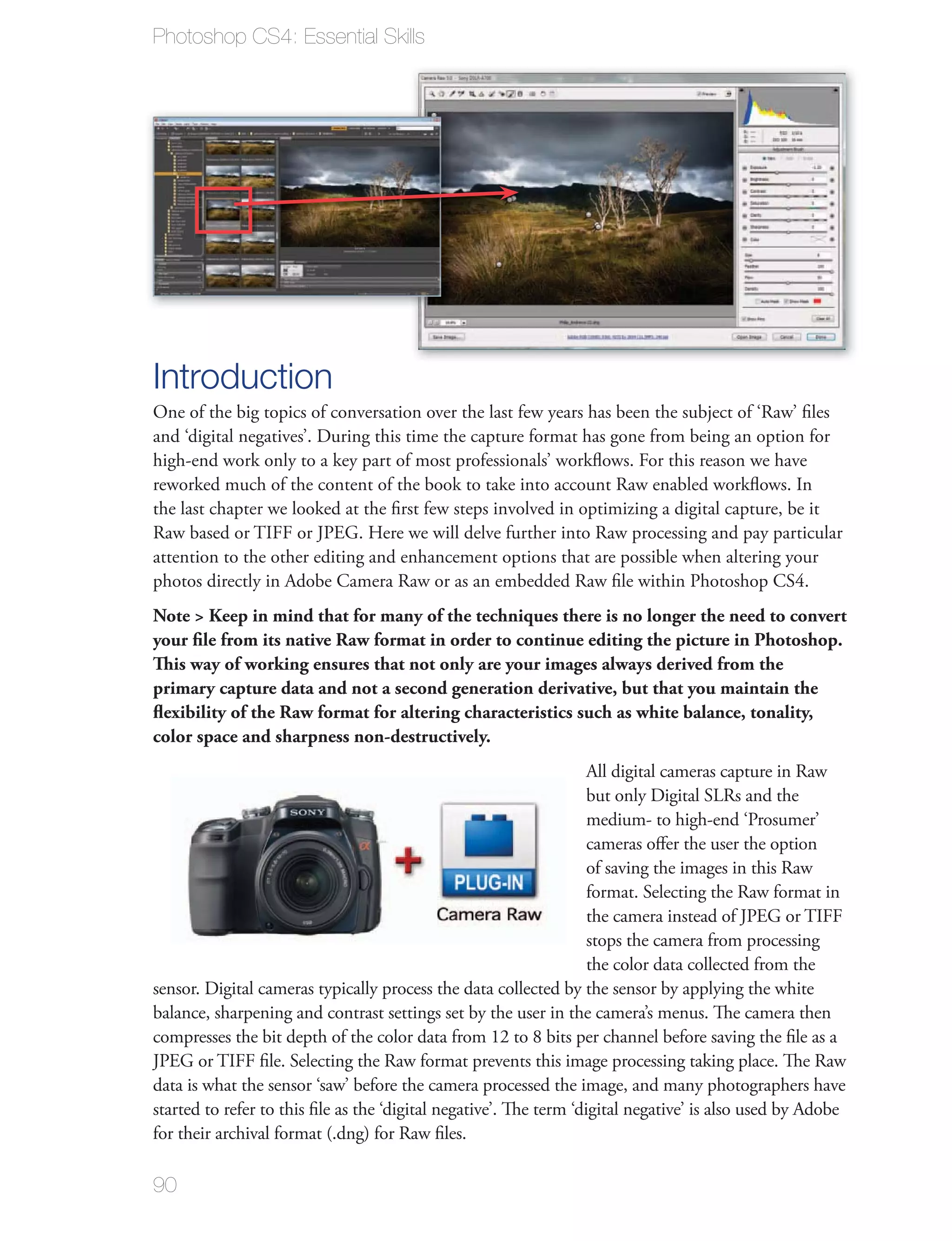 Photoshop CS4: Essential Skills




Introduction
One of the big topics of conversation over the last few years has been the subject of ‘Raw’ ﬁles
and ‘digital negatives’. During this time the capture format has gone from being an option for
high-end work only to a key part of most professionals’ workﬂows. For this reason we have
reworked much of the content of the book to take into account Raw enabled workﬂows. In
the last chapter we looked at the ﬁrst few steps involved in optimizing a digital capture, be it
Raw based or TIFF or JPEG. Here we will delve further into Raw processing and pay particular
attention to the other editing and enhancement options that are possible when altering your
photos directly in Adobe Camera Raw or as an embedded Raw ﬁle within Photoshop CS4.
Note > Keep in mind that for many of the techniques there is no longer the need to convert
your ﬁle from its native Raw format in order to continue editing the picture in Photoshop.
This way of working ensures that not only are your images always derived from the
primary capture data and not a second generation derivative, but that you maintain the
ﬂexibility of the Raw format for altering characteristics such as white balance, tonality,
color space and sharpness non-destructively.
                                                                    All digital cameras capture in Raw
                                                                    but only Digital SLRs and the
                                                                    medium- to high-end ‘Prosumer’
                                                                    cameras oﬀer the user the option
                                                                    of saving the images in this Raw
                                                                    format. Selecting the Raw format in
                                                                    the camera instead of JPEG or TIFF
                                                                    stops the camera from processing
                                                                    the color data collected from the
sensor. Digital cameras typically process the data collected by the sensor by applying the white
balance, sharpening and contrast settings set by the user in the camera’s menus. The camera then
compresses the bit depth of the color data from 12 to 8 bits per channel before saving the ﬁle as a
JPEG or TIFF ﬁle. Selecting the Raw format prevents this image processing taking place. The Raw
data is what the sensor ‘saw’ before the camera processed the image, and many photographers have
started to refer to this ﬁle as the ‘digital negative’. The term ‘digital negative’ is also used by Adobe
for their archival format (.dng) for Raw ﬁles.

90
 