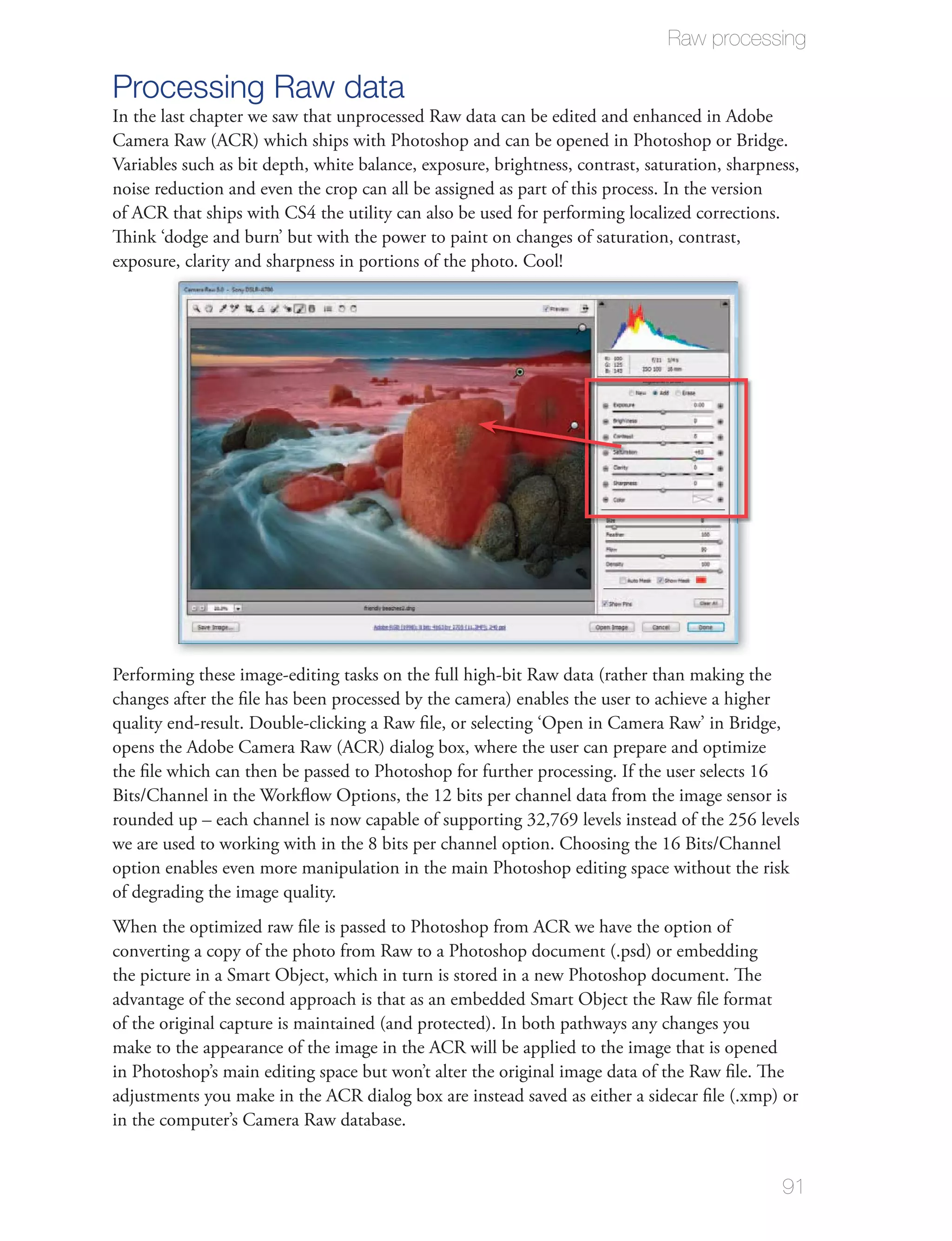 Raw processing

Processing Raw data
In the last chapter we saw that unprocessed Raw data can be edited and enhanced in Adobe
Camera Raw (ACR) which ships with Photoshop and can be opened in Photoshop or Bridge.
Variables such as bit depth, white balance, exposure, brightness, contrast, saturation, sharpness,
noise reduction and even the crop can all be assigned as part of this process. In the version
of ACR that ships with CS4 the utility can also be used for performing localized corrections.
Think ‘dodge and burn’ but with the power to paint on changes of saturation, contrast,
exposure, clarity and sharpness in portions of the photo. Cool!




Performing these image-editing tasks on the full high-bit Raw data (rather than making the
changes after the ﬁle has been processed by the camera) enables the user to achieve a higher
quality end-result. Double-clicking a Raw ﬁle, or selecting ‘Open in Camera Raw’ in Bridge,
opens the Adobe Camera Raw (ACR) dialog box, where the user can prepare and optimize
the ﬁle which can then be passed to Photoshop for further processing. If the user selects 16
Bits/Channel in the Workﬂow Options, the 12 bits per channel data from the image sensor is
rounded up – each channel is now capable of supporting 32,769 levels instead of the 256 levels
we are used to working with in the 8 bits per channel option. Choosing the 16 Bits/Channel
option enables even more manipulation in the main Photoshop editing space without the risk
of degrading the image quality.
When the optimized raw ﬁle is passed to Photoshop from ACR we have the option of
converting a copy of the photo from Raw to a Photoshop document (.psd) or embedding
the picture in a Smart Object, which in turn is stored in a new Photoshop document. The
advantage of the second approach is that as an embedded Smart Object the Raw ﬁle format
of the original capture is maintained (and protected). In both pathways any changes you
make to the appearance of the image in the ACR will be applied to the image that is opened
in Photoshop’s main editing space but won’t alter the original image data of the Raw ﬁle. The
adjustments you make in the ACR dialog box are instead saved as either a sidecar ﬁle (.xmp) or
in the computer’s Camera Raw database.


                                                                                               91
 