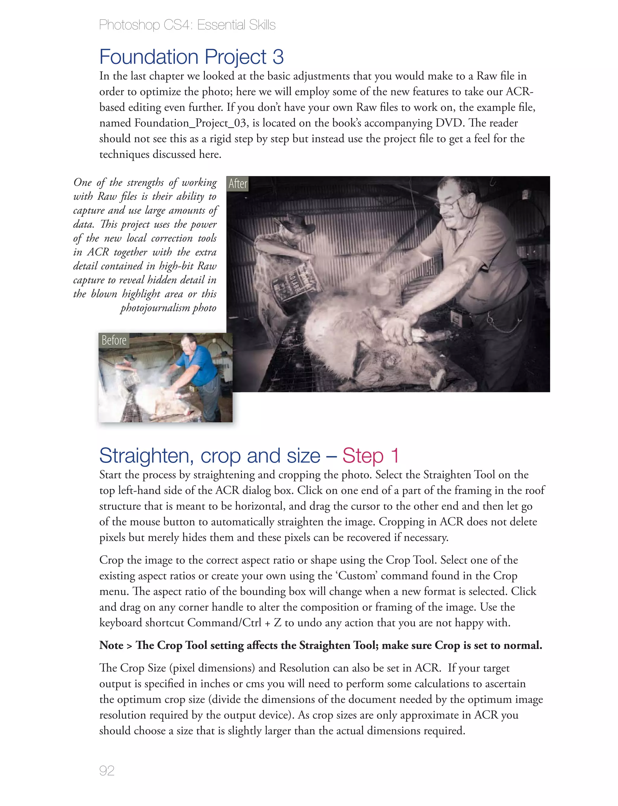 Photoshop CS4: Essential Skills

      Foundation Project 3
      In the last chapter we looked at the basic adjustments that you would make to a Raw ﬁle in
      order to optimize the photo; here we will employ some of the new features to take our ACR-
      based editing even further. If you don’t have your own Raw ﬁles to work on, the example ﬁle,
      named Foundation_Project_03, is located on the book’s accompanying DVD. The reader
      should not see this as a rigid step by step but instead use the project ﬁle to get a feel for the
      techniques discussed here.

One of the strengths of working      After
with Raw ﬁles is their ability to
capture and use large amounts of
data. This project uses the power
of the new local correction tools
in ACR together with the extra
detail contained in high-bit Raw
capture to reveal hidden detail in
the blown highlight area or this
           photojournalism photo

      Before




      Straighten, crop and size – Step 1
      Start the process by straightening and cropping the photo. Select the Straighten Tool on the
      top left-hand side of the ACR dialog box. Click on one end of a part of the framing in the roof
      structure that is meant to be horizontal, and drag the cursor to the other end and then let go
      of the mouse button to automatically straighten the image. Cropping in ACR does not delete
      pixels but merely hides them and these pixels can be recovered if necessary.
      Crop the image to the correct aspect ratio or shape using the Crop Tool. Select one of the
      existing aspect ratios or create your own using the ‘Custom’ command found in the Crop
      menu. The aspect ratio of the bounding box will change when a new format is selected. Click
      and drag on any corner handle to alter the composition or framing of the image. Use the
      keyboard shortcut Command/Ctrl + Z to undo any action that you are not happy with.
      Note > The Crop Tool setting aﬀects the Straighten Tool; make sure Crop is set to normal.
      The Crop Size (pixel dimensions) and Resolution can also be set in ACR. If your target
      output is speciﬁed in inches or cms you will need to perform some calculations to ascertain
      the optimum crop size (divide the dimensions of the document needed by the optimum image
      resolution required by the output device). As crop sizes are only approximate in ACR you
      should choose a size that is slightly larger than the actual dimensions required.


      92
 