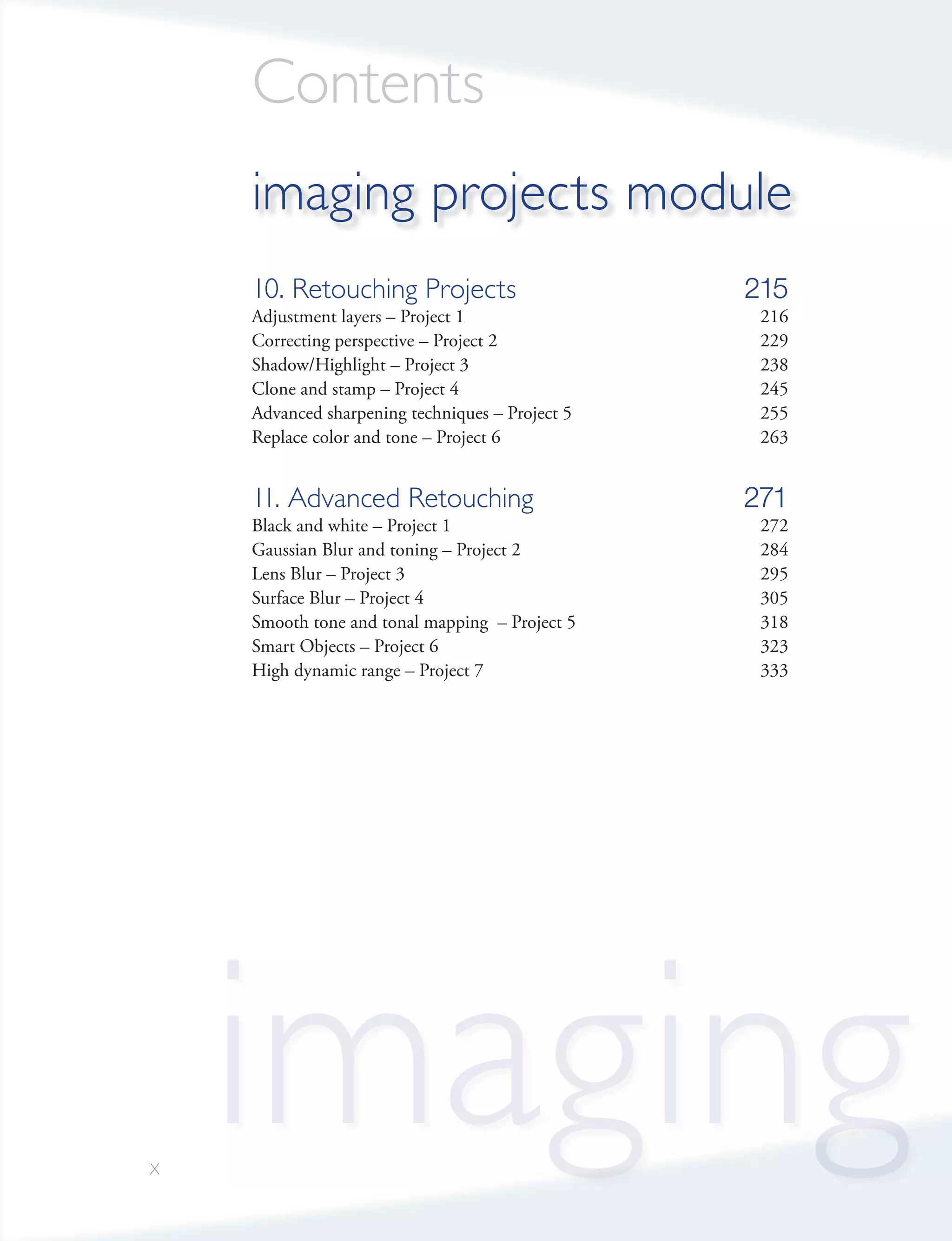 Contents
    imaging projects module
    10. Retouching Projects                      215
    Adjustment layers – Project 1                 216
    Correcting perspective – Project 2            229
    Shadow/Highlight – Project 3                  238
    Clone and stamp – Project 4                   245
    Advanced sharpening techniques – Project 5    255
    Replace color and tone – Project 6            263


    11. Advanced Retouching                      271
    Black and white – Project 1                   272
    Gaussian Blur and toning – Project 2          284
    Lens Blur – Project 3                         295
    Surface Blur – Project 4                      305
    Smooth tone and tonal mapping – Project 5     318
    Smart Objects – Project 6                     323
    High dynamic range – Project 7                333




x
    imaging
 