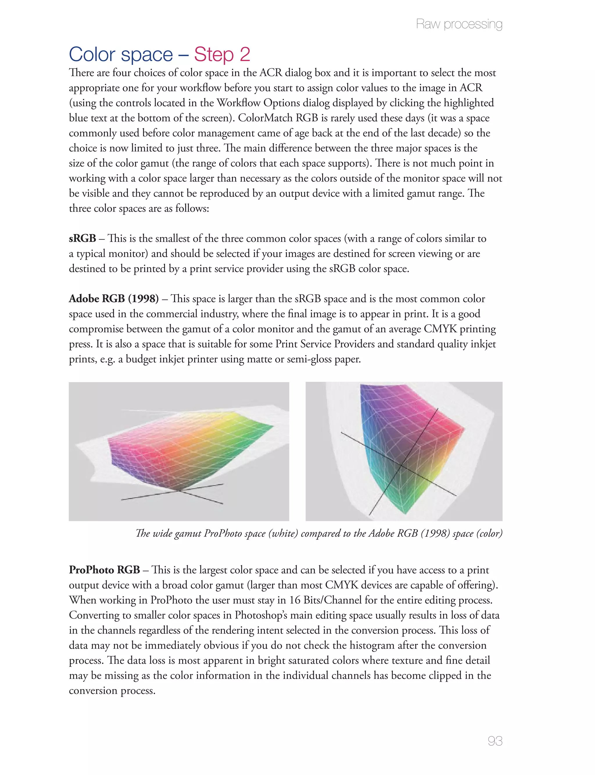 Raw processing

Color space – Step 2
There are four choices of color space in the ACR dialog box and it is important to select the most
appropriate one for your workﬂow before you start to assign color values to the image in ACR
(using the controls located in the Workﬂow Options dialog displayed by clicking the highlighted
blue text at the bottom of the screen). ColorMatch RGB is rarely used these days (it was a space
commonly used before color management came of age back at the end of the last decade) so the
choice is now limited to just three. The main diﬀerence between the three major spaces is the
size of the color gamut (the range of colors that each space supports). There is not much point in
working with a color space larger than necessary as the colors outside of the monitor space will not
be visible and they cannot be reproduced by an output device with a limited gamut range. The
three color spaces are as follows:

sRGB – This is the smallest of the three common color spaces (with a range of colors similar to
a typical monitor) and should be selected if your images are destined for screen viewing or are
destined to be printed by a print service provider using the sRGB color space.

Adobe RGB (1998) – This space is larger than the sRGB space and is the most common color
space used in the commercial industry, where the ﬁnal image is to appear in print. It is a good
compromise between the gamut of a color monitor and the gamut of an average CMYK printing
press. It is also a space that is suitable for some Print Service Providers and standard quality inkjet
prints, e.g. a budget inkjet printer using matte or semi-gloss paper.




               The wide gamut ProPhoto space (white) compared to the Adobe RGB (1998) space (color)


ProPhoto RGB – This is the largest color space and can be selected if you have access to a print
output device with a broad color gamut (larger than most CMYK devices are capable of oﬀering).
When working in ProPhoto the user must stay in 16 Bits/Channel for the entire editing process.
Converting to smaller color spaces in Photoshop’s main editing space usually results in loss of data
in the channels regardless of the rendering intent selected in the conversion process. This loss of
data may not be immediately obvious if you do not check the histogram after the conversion
process. The data loss is most apparent in bright saturated colors where texture and ﬁne detail
may be missing as the color information in the individual channels has become clipped in the
conversion process.



                                                                                                     93
 