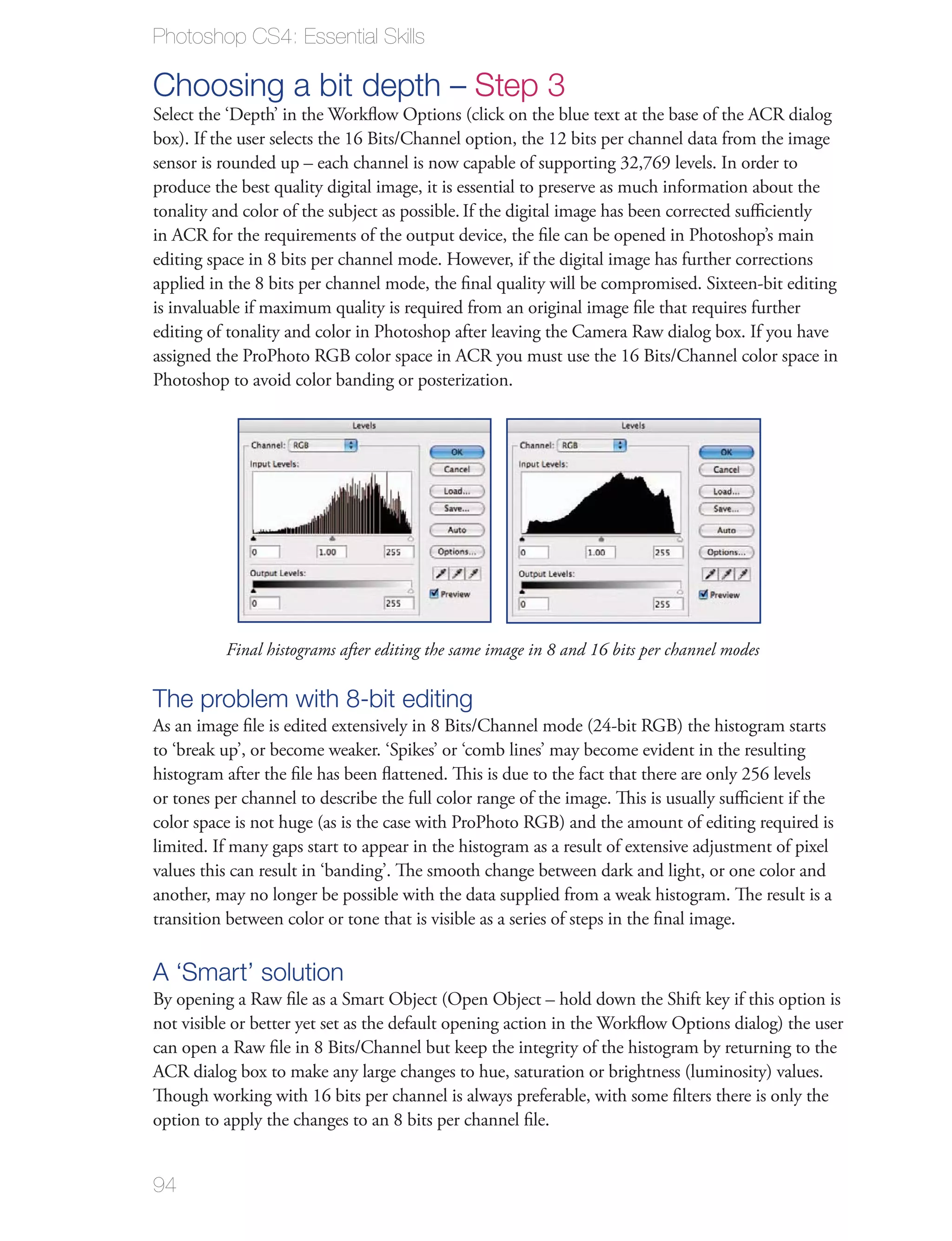 Photoshop CS4: Essential Skills

Choosing a bit depth – Step 3
Select the ‘Depth’ in the Workﬂow Options (click on the blue text at the base of the ACR dialog
box). If the user selects the 16 Bits/Channel option, the 12 bits per channel data from the image
sensor is rounded up – each channel is now capable of supporting 32,769 levels. In order to
produce the best quality digital image, it is essential to preserve as much information about the
tonality and color of the subject as possible. If the digital image has been corrected suﬃciently
in ACR for the requirements of the output device, the ﬁle can be opened in Photoshop’s main
editing space in 8 bits per channel mode. However, if the digital image has further corrections
applied in the 8 bits per channel mode, the ﬁnal quality will be compromised. Sixteen-bit editing
is invaluable if maximum quality is required from an original image ﬁle that requires further
editing of tonality and color in Photoshop after leaving the Camera Raw dialog box. If you have
assigned the ProPhoto RGB color space in ACR you must use the 16 Bits/Channel color space in
Photoshop to avoid color banding or posterization.




          Final histograms after editing the same image in 8 and 16 bits per channel modes

The problem with 8-bit editing
As an image ﬁle is edited extensively in 8 Bits/Channel mode (24-bit RGB) the histogram starts
to ‘break up’, or become weaker. ‘Spikes’ or ‘comb lines’ may become evident in the resulting
histogram after the ﬁle has been ﬂattened. This is due to the fact that there are only 256 levels
or tones per channel to describe the full color range of the image. This is usually suﬃcient if the
color space is not huge (as is the case with ProPhoto RGB) and the amount of editing required is
limited. If many gaps start to appear in the histogram as a result of extensive adjustment of pixel
values this can result in ‘banding’. The smooth change between dark and light, or one color and
another, may no longer be possible with the data supplied from a weak histogram. The result is a
transition between color or tone that is visible as a series of steps in the ﬁnal image.

A ‘Smart’ solution
By opening a Raw ﬁle as a Smart Object (Open Object – hold down the Shift key if this option is
not visible or better yet set as the default opening action in the Workﬂow Options dialog) the user
can open a Raw ﬁle in 8 Bits/Channel but keep the integrity of the histogram by returning to the
ACR dialog box to make any large changes to hue, saturation or brightness (luminosity) values.
Though working with 16 bits per channel is always preferable, with some ﬁlters there is only the
option to apply the changes to an 8 bits per channel ﬁle.


94
 