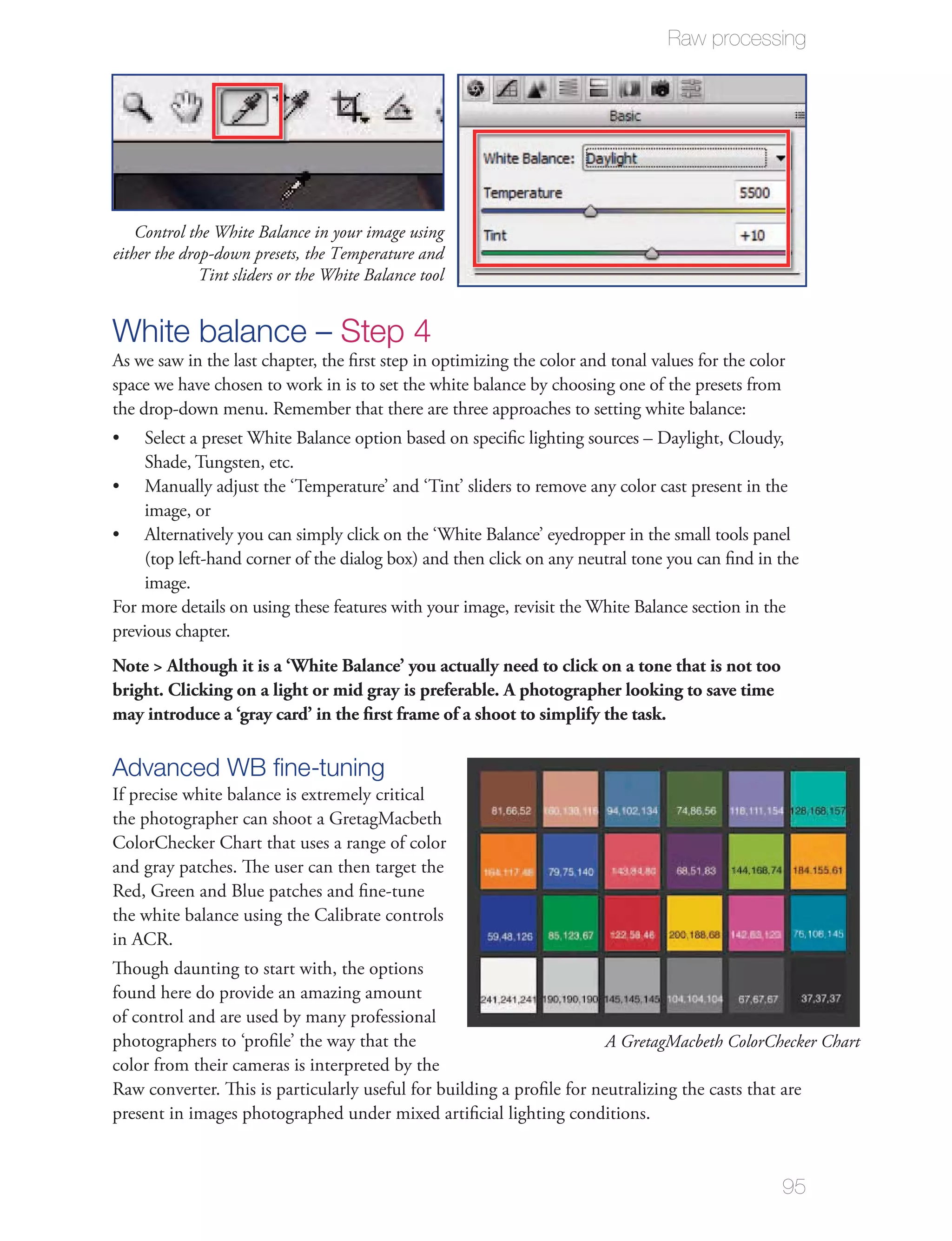 Raw processing




    Control the White Balance in your image using
either the drop-down presets, the Temperature and
              Tint sliders or the White Balance tool


White balance – Step 4
As we saw in the last chapter, the ﬁrst step in optimizing the color and tonal values for the color
space we have chosen to work in is to set the white balance by choosing one of the presets from
the drop-down menu. Remember that there are three approaches to setting white balance:
    Select a preset White Balance option based on speciﬁc lighting sources – Daylight, Cloudy,
    Shade, Tungsten, etc.
    Manually adjust the ‘Temperature’ and ‘Tint’ sliders to remove any color cast present in the
    image, or
    Alternatively you can simply click on the ‘White Balance’ eyedropper in the small tools panel
    (top left-hand corner of the dialog box) and then click on any neutral tone you can ﬁnd in the
    image.
For more details on using these features with your image, revisit the White Balance section in the
previous chapter.
Note > Although it is a ‘White Balance’ you actually need to click on a tone that is not too
bright. Clicking on a light or mid gray is preferable. A photographer looking to save time
may introduce a ‘gray card’ in the ﬁrst frame of a shoot to simplify the task.

Advanced WB ﬁne-tuning
If precise white balance is extremely critical
the photographer can shoot a GretagMacbeth
ColorChecker Chart that uses a range of color
and gray patches. The user can then target the
Red, Green and Blue patches and ﬁne-tune
the white balance using the Calibrate controls
in ACR.
Though daunting to start with, the options
found here do provide an amazing amount
of control and are used by many professional
photographers to ‘proﬁle’ the way that the                             A GretagMacbeth ColorChecker Chart
color from their cameras is interpreted by the
Raw converter. This is particularly useful for building a proﬁle for neutralizing the casts that are
present in images photographed under mixed artiﬁcial lighting conditions.


                                                                                                  95
 