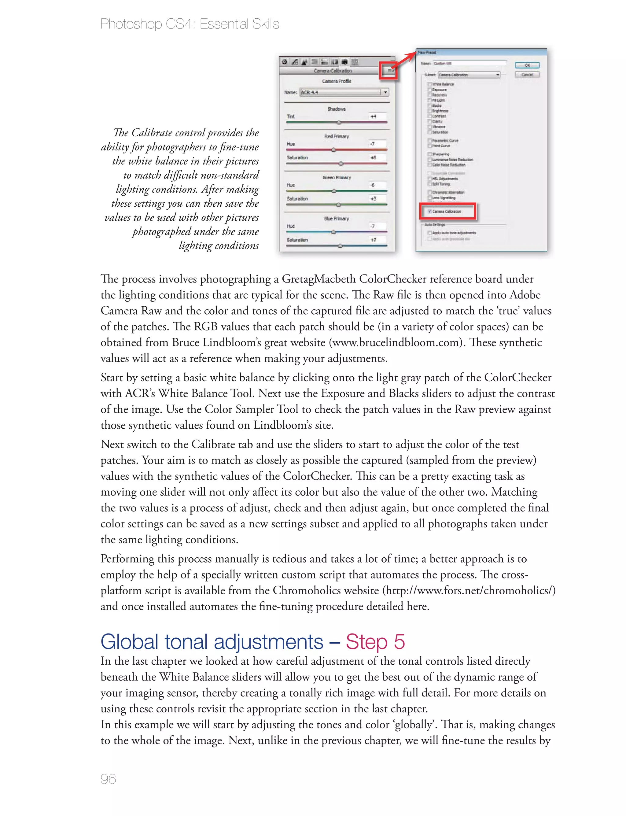 Photoshop CS4: Essential Skills




   The Calibrate control provides the
ability for photographers to ﬁne-tune
   the white balance in their pictures
      to match diﬃcult non-standard
    lighting conditions. After making
  these settings you can then save the
 values to be used with other pictures
        photographed under the same
                   lighting conditions

The process involves photographing a GretagMacbeth ColorChecker reference board under
the lighting conditions that are typical for the scene. The Raw ﬁle is then opened into Adobe
Camera Raw and the color and tones of the captured ﬁle are adjusted to match the ‘true’ values
of the patches. The RGB values that each patch should be (in a variety of color spaces) can be
obtained from Bruce Lindbloom’s great website (www.brucelindbloom.com). These synthetic
values will act as a reference when making your adjustments.
Start by setting a basic white balance by clicking onto the light gray patch of the ColorChecker
with ACR’s White Balance Tool. Next use the Exposure and Blacks sliders to adjust the contrast
of the image. Use the Color Sampler Tool to check the patch values in the Raw preview against
those synthetic values found on Lindbloom’s site.
Next switch to the Calibrate tab and use the sliders to start to adjust the color of the test
patches. Your aim is to match as closely as possible the captured (sampled from the preview)
values with the synthetic values of the ColorChecker. This can be a pretty exacting task as
moving one slider will not only aﬀect its color but also the value of the other two. Matching
the two values is a process of adjust, check and then adjust again, but once completed the ﬁnal
color settings can be saved as a new settings subset and applied to all photographs taken under
the same lighting conditions.
Performing this process manually is tedious and takes a lot of time; a better approach is to
employ the help of a specially written custom script that automates the process. The cross-
platform script is available from the Chromoholics website (http://www.fors.net/chromoholics/)
and once installed automates the ﬁne-tuning procedure detailed here.


Global tonal adjustments – Step 5
In the last chapter we looked at how careful adjustment of the tonal controls listed directly
beneath the White Balance sliders will allow you to get the best out of the dynamic range of
your imaging sensor, thereby creating a tonally rich image with full detail. For more details on
using these controls revisit the appropriate section in the last chapter.
In this example we will start by adjusting the tones and color ‘globally’. That is, making changes
to the whole of the image. Next, unlike in the previous chapter, we will ﬁne-tune the results by


96
 