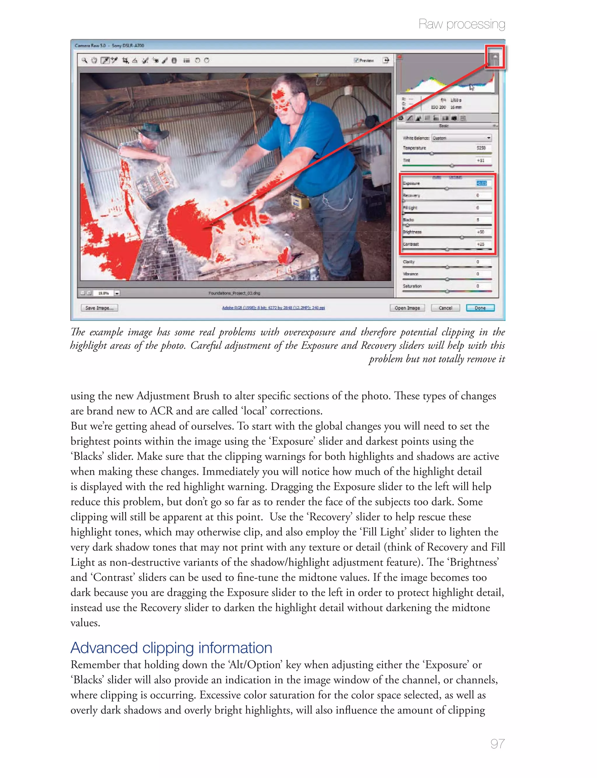 Raw processing




The example image has some real problems with overexposure and therefore potential clipping in the
highlight areas of the photo. Careful adjustment of the Exposure and Recovery sliders will help with this
                                                                       problem but not totally remove it


using the new Adjustment Brush to alter speciﬁc sections of the photo. These types of changes
are brand new to ACR and are called ‘local’ corrections.
But we’re getting ahead of ourselves. To start with the global changes you will need to set the
brightest points within the image using the ‘Exposure’ slider and darkest points using the
‘Blacks’ slider. Make sure that the clipping warnings for both highlights and shadows are active
when making these changes. Immediately you will notice how much of the highlight detail
is displayed with the red highlight warning. Dragging the Exposure slider to the left will help
reduce this problem, but don’t go so far as to render the face of the subjects too dark. Some
clipping will still be apparent at this point. Use the ‘Recovery’ slider to help rescue these
highlight tones, which may otherwise clip, and also employ the ‘Fill Light’ slider to lighten the
very dark shadow tones that may not print with any texture or detail (think of Recovery and Fill
Light as non-destructive variants of the shadow/highlight adjustment feature). The ‘Brightness’
and ‘Contrast’ sliders can be used to ﬁne-tune the midtone values. If the image becomes too
dark because you are dragging the Exposure slider to the left in order to protect highlight detail,
instead use the Recovery slider to darken the highlight detail without darkening the midtone
values.

Advanced clipping information
Remember that holding down the ‘Alt/Option’ key when adjusting either the ‘Exposure’ or
‘Blacks’ slider will also provide an indication in the image window of the channel, or channels,
where clipping is occurring. Excessive color saturation for the color space selected, as well as
overly dark shadows and overly bright highlights, will also inﬂuence the amount of clipping

                                                                                                     97
 