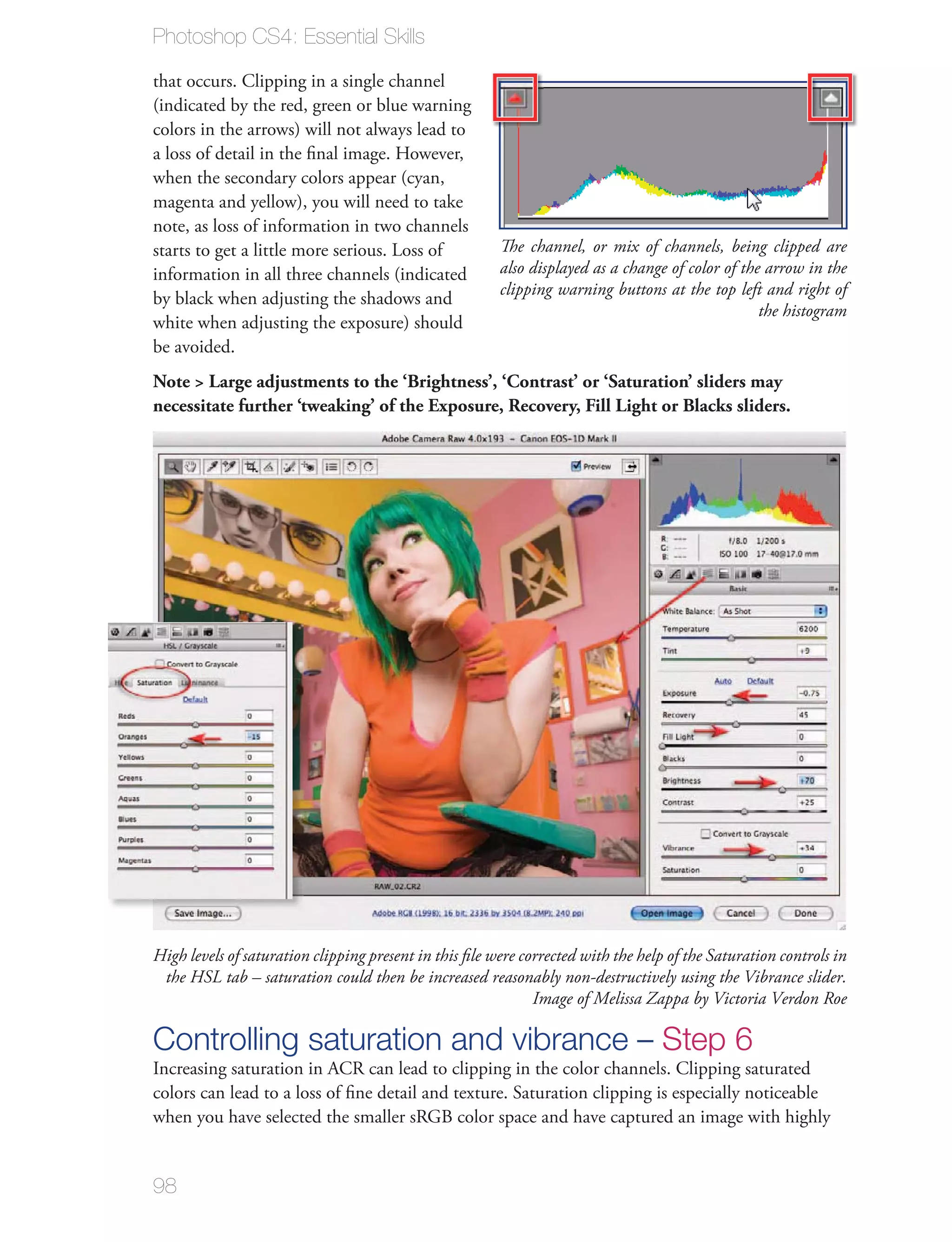 Photoshop CS4: Essential Skills

that occurs. Clipping in a single channel
(indicated by the red, green or blue warning
colors in the arrows) will not always lead to
a loss of detail in the ﬁnal image. However,
when the secondary colors appear (cyan,
magenta and yellow), you will need to take
note, as loss of information in two channels
starts to get a little more serious. Loss of            The channel, or mix of channels, being clipped are
information in all three channels (indicated            also displayed as a change of color of the arrow in the
                                                        clipping warning buttons at the top left and right of
by black when adjusting the shadows and
                                                                                                  the histogram
white when adjusting the exposure) should
be avoided.
Note > Large adjustments to the ‘Brightness’, ‘Contrast’ or ‘Saturation’ sliders may
necessitate further ‘tweaking’ of the Exposure, Recovery, Fill Light or Blacks sliders.




High levels of saturation clipping present in this ﬁle were corrected with the help of the Saturation controls in
 the HSL tab – saturation could then be increased reasonably non-destructively using the Vibrance slider.
                                                              Image of Melissa Zappa by Victoria Verdon Roe

Controlling saturation and vibrance – Step 6
Increasing saturation in ACR can lead to clipping in the color channels. Clipping saturated
colors can lead to a loss of ﬁne detail and texture. Saturation clipping is especially noticeable
when you have selected the smaller sRGB color space and have captured an image with highly


98
 