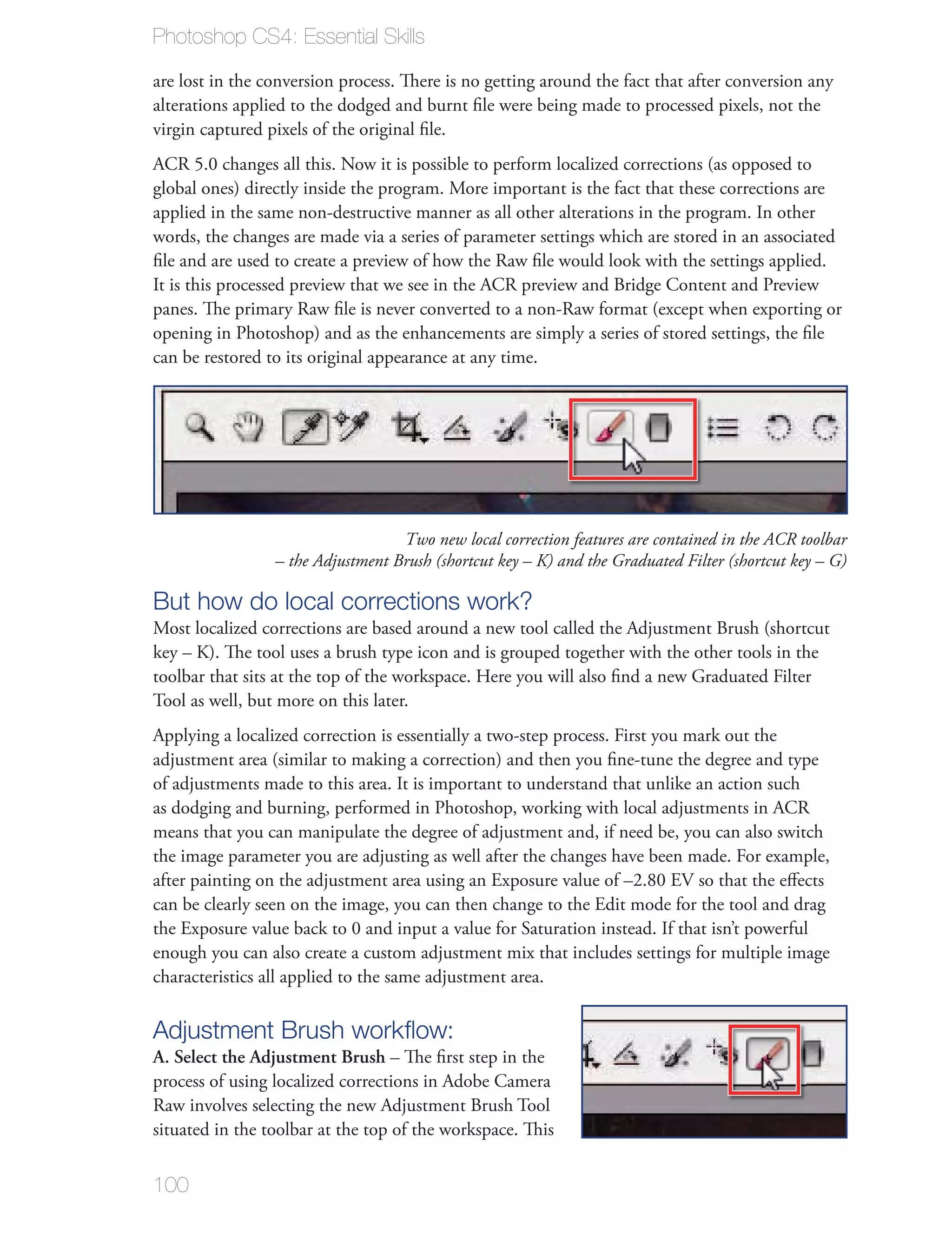 Photoshop CS4: Essential Skills

are lost in the conversion process. There is no getting around the fact that after conversion any
alterations applied to the dodged and burnt ﬁle were being made to processed pixels, not the
virgin captured pixels of the original ﬁle.
ACR 5.0 changes all this. Now it is possible to perform localized corrections (as opposed to
global ones) directly inside the program. More important is the fact that these corrections are
applied in the same non-destructive manner as all other alterations in the program. In other
words, the changes are made via a series of parameter settings which are stored in an associated
ﬁle and are used to create a preview of how the Raw ﬁle would look with the settings applied.
It is this processed preview that we see in the ACR preview and Bridge Content and Preview
panes. The primary Raw ﬁle is never converted to a non-Raw format (except when exporting or
opening in Photoshop) and as the enhancements are simply a series of stored settings, the ﬁle
can be restored to its original appearance at any time.




                                   Two new local correction features are contained in the ACR toolbar
                 – the Adjustment Brush (shortcut key – K) and the Graduated Filter (shortcut key – G)

But how do local corrections work?
Most localized corrections are based around a new tool called the Adjustment Brush (shortcut
key – K). The tool uses a brush type icon and is grouped together with the other tools in the
toolbar that sits at the top of the workspace. Here you will also ﬁnd a new Graduated Filter
Tool as well, but more on this later.
Applying a localized correction is essentially a two-step process. First you mark out the
adjustment area (similar to making a correction) and then you ﬁne-tune the degree and type
of adjustments made to this area. It is important to understand that unlike an action such
as dodging and burning, performed in Photoshop, working with local adjustments in ACR
means that you can manipulate the degree of adjustment and, if need be, you can also switch
the image parameter you are adjusting as well after the changes have been made. For example,
after painting on the adjustment area using an Exposure value of –2.80 EV so that the eﬀects
can be clearly seen on the image, you can then change to the Edit mode for the tool and drag
the Exposure value back to 0 and input a value for Saturation instead. If that isn’t powerful
enough you can also create a custom adjustment mix that includes settings for multiple image
characteristics all applied to the same adjustment area.

Adjustment Brush workﬂow:
A. Select the Adjustment Brush – The ﬁrst step in the
process of using localized corrections in Adobe Camera
Raw involves selecting the new Adjustment Brush Tool
situated in the toolbar at the top of the workspace. This


100
 