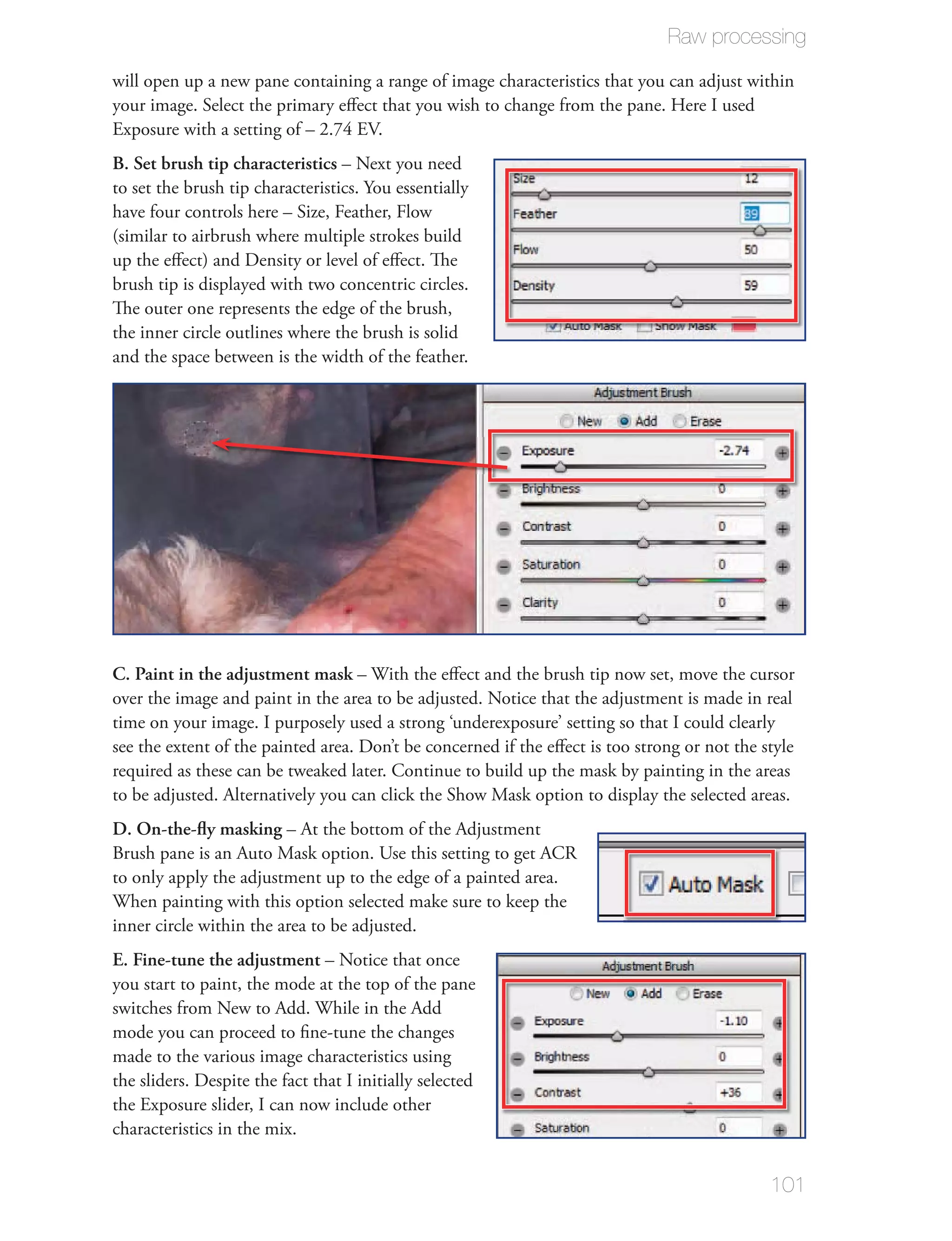 Raw processing

will open up a new pane containing a range of image characteristics that you can adjust within
your image. Select the primary eﬀect that you wish to change from the pane. Here I used
Exposure with a setting of – 2.74 EV.
B. Set brush tip characteristics – Next you need
to set the brush tip characteristics. You essentially
have four controls here – Size, Feather, Flow
(similar to airbrush where multiple strokes build
up the eﬀect) and Density or level of eﬀect. The
brush tip is displayed with two concentric circles.
The outer one represents the edge of the brush,
the inner circle outlines where the brush is solid
and the space between is the width of the feather.




C. Paint in the adjustment mask – With the eﬀect and the brush tip now set, move the cursor
over the image and paint in the area to be adjusted. Notice that the adjustment is made in real
time on your image. I purposely used a strong ‘underexposure’ setting so that I could clearly
see the extent of the painted area. Don’t be concerned if the eﬀect is too strong or not the style
required as these can be tweaked later. Continue to build up the mask by painting in the areas
to be adjusted. Alternatively you can click the Show Mask option to display the selected areas.
D. On-the-ﬂy masking – At the bottom of the Adjustment
Brush pane is an Auto Mask option. Use this setting to get ACR
to only apply the adjustment up to the edge of a painted area.
When painting with this option selected make sure to keep the
inner circle within the area to be adjusted.
E. Fine-tune the adjustment – Notice that once
you start to paint, the mode at the top of the pane
switches from New to Add. While in the Add
mode you can proceed to ﬁne-tune the changes
made to the various image characteristics using
the sliders. Despite the fact that I initially selected
the Exposure slider, I can now include other
characteristics in the mix.


                                                                                              101
 