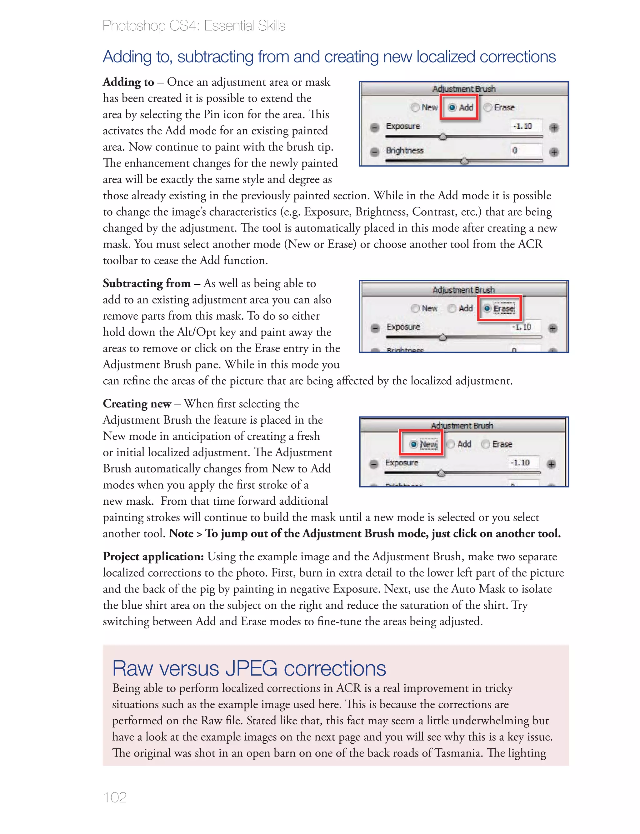 Photoshop CS4: Essential Skills

Adding to, subtracting from and creating new localized corrections
Adding to – Once an adjustment area or mask
has been created it is possible to extend the
area by selecting the Pin icon for the area. This
activates the Add mode for an existing painted
area. Now continue to paint with the brush tip.
The enhancement changes for the newly painted
area will be exactly the same style and degree as
those already existing in the previously painted section. While in the Add mode it is possible
to change the image’s characteristics (e.g. Exposure, Brightness, Contrast, etc.) that are being
changed by the adjustment. The tool is automatically placed in this mode after creating a new
mask. You must select another mode (New or Erase) or choose another tool from the ACR
toolbar to cease the Add function.
Subtracting from – As well as being able to
add to an existing adjustment area you can also
remove parts from this mask. To do so either
hold down the Alt/Opt key and paint away the
areas to remove or click on the Erase entry in the
Adjustment Brush pane. While in this mode you
can reﬁne the areas of the picture that are being aﬀected by the localized adjustment.
Creating new – When ﬁrst selecting the
Adjustment Brush the feature is placed in the
New mode in anticipation of creating a fresh
or initial localized adjustment. The Adjustment
Brush automatically changes from New to Add
modes when you apply the ﬁrst stroke of a
new mask. From that time forward additional
painting strokes will continue to build the mask until a new mode is selected or you select
another tool. Note > To jump out of the Adjustment Brush mode, just click on another tool.
Project application: Using the example image and the Adjustment Brush, make two separate
localized corrections to the photo. First, burn in extra detail to the lower left part of the picture
and the back of the pig by painting in negative Exposure. Next, use the Auto Mask to isolate
the blue shirt area on the subject on the right and reduce the saturation of the shirt. Try
switching between Add and Erase modes to ﬁne-tune the areas being adjusted.



  Raw versus JPEG corrections
  Being able to perform localized corrections in ACR is a real improvement in tricky
  situations such as the example image used here. This is because the corrections are
  performed on the Raw ﬁle. Stated like that, this fact may seem a little underwhelming but
  have a look at the example images on the next page and you will see why this is a key issue.
  The original was shot in an open barn on one of the back roads of Tasmania. The lighting


102
 