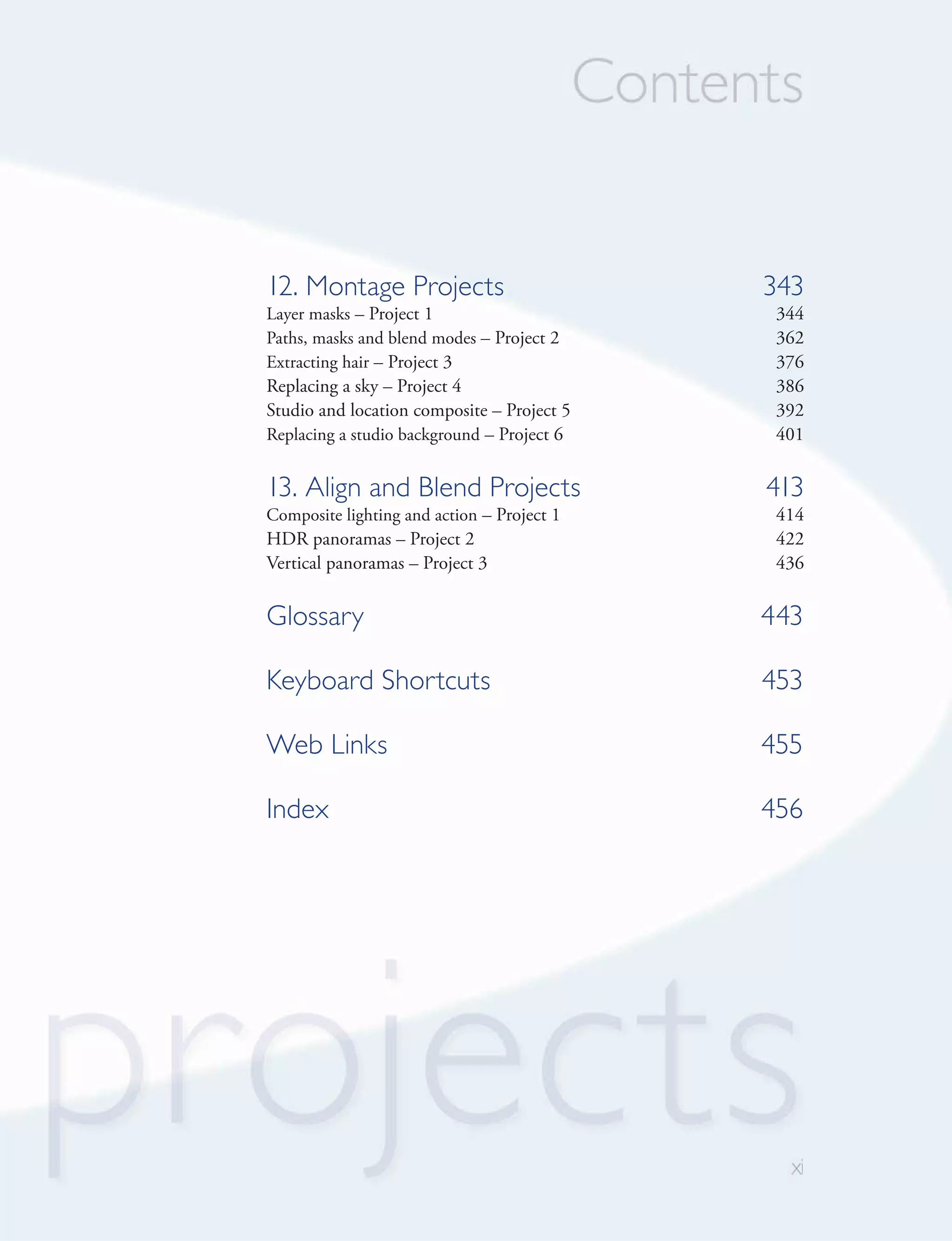 12. Montage Projects                        343
Layer masks – Project 1                      344
Paths, masks and blend modes – Project 2     362
Extracting hair – Project 3                  376
Replacing a sky – Project 4                  386
Studio and location composite – Project 5    392
Replacing a studio background – Project 6    401


13. Align and Blend Projects                413
Composite lighting and action – Project 1    414
HDR panoramas – Project 2                    422
Vertical panoramas – Project 3               436

Glossary                                    443

Keyboard Shortcuts                          453

Web Links                                   455

Index                                       456
 