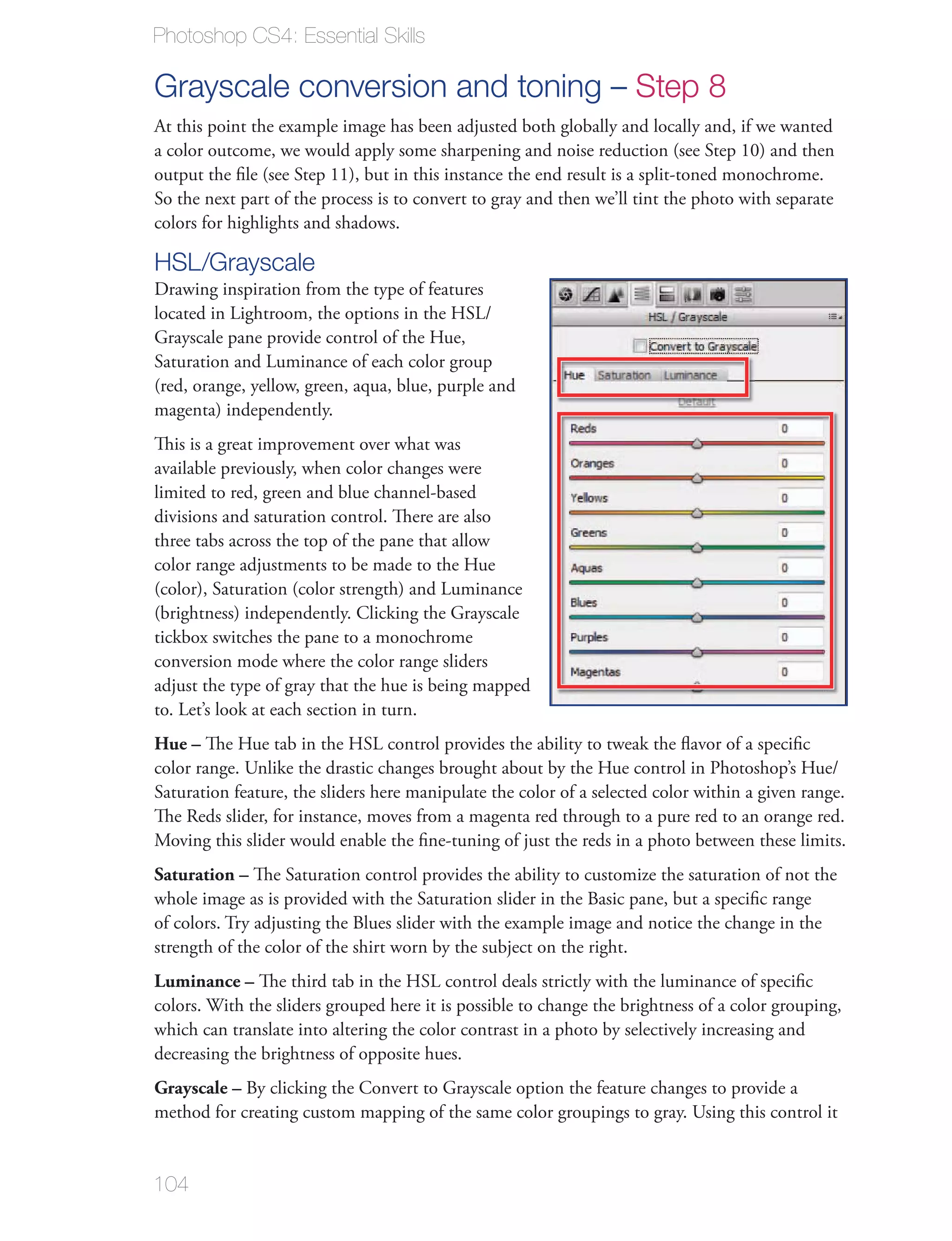 Photoshop CS4: Essential Skills

Grayscale conversion and toning – Step 8
At this point the example image has been adjusted both globally and locally and, if we wanted
a color outcome, we would apply some sharpening and noise reduction (see Step 10) and then
output the ﬁle (see Step 11), but in this instance the end result is a split-toned monochrome.
So the next part of the process is to convert to gray and then we’ll tint the photo with separate
colors for highlights and shadows.

HSL/Grayscale
Drawing inspiration from the type of features
located in Lightroom, the options in the HSL/
Grayscale pane provide control of the Hue,
Saturation and Luminance of each color group
(red, orange, yellow, green, aqua, blue, purple and
magenta) independently.
This is a great improvement over what was
available previously, when color changes were
limited to red, green and blue channel-based
divisions and saturation control. There are also
three tabs across the top of the pane that allow
color range adjustments to be made to the Hue
(color), Saturation (color strength) and Luminance
(brightness) independently. Clicking the Grayscale
tickbox switches the pane to a monochrome
conversion mode where the color range sliders
adjust the type of gray that the hue is being mapped
to. Let’s look at each section in turn.
Hue – The Hue tab in the HSL control provides the ability to tweak the ﬂavor of a speciﬁc
color range. Unlike the drastic changes brought about by the Hue control in Photoshop’s Hue/
Saturation feature, the sliders here manipulate the color of a selected color within a given range.
The Reds slider, for instance, moves from a magenta red through to a pure red to an orange red.
Moving this slider would enable the ﬁne-tuning of just the reds in a photo between these limits.
Saturation – The Saturation control provides the ability to customize the saturation of not the
whole image as is provided with the Saturation slider in the Basic pane, but a speciﬁc range
of colors. Try adjusting the Blues slider with the example image and notice the change in the
strength of the color of the shirt worn by the subject on the right.
Luminance – The third tab in the HSL control deals strictly with the luminance of speciﬁc
colors. With the sliders grouped here it is possible to change the brightness of a color grouping,
which can translate into altering the color contrast in a photo by selectively increasing and
decreasing the brightness of opposite hues.
Grayscale – By clicking the Convert to Grayscale option the feature changes to provide a
method for creating custom mapping of the same color groupings to gray. Using this control it


104
 