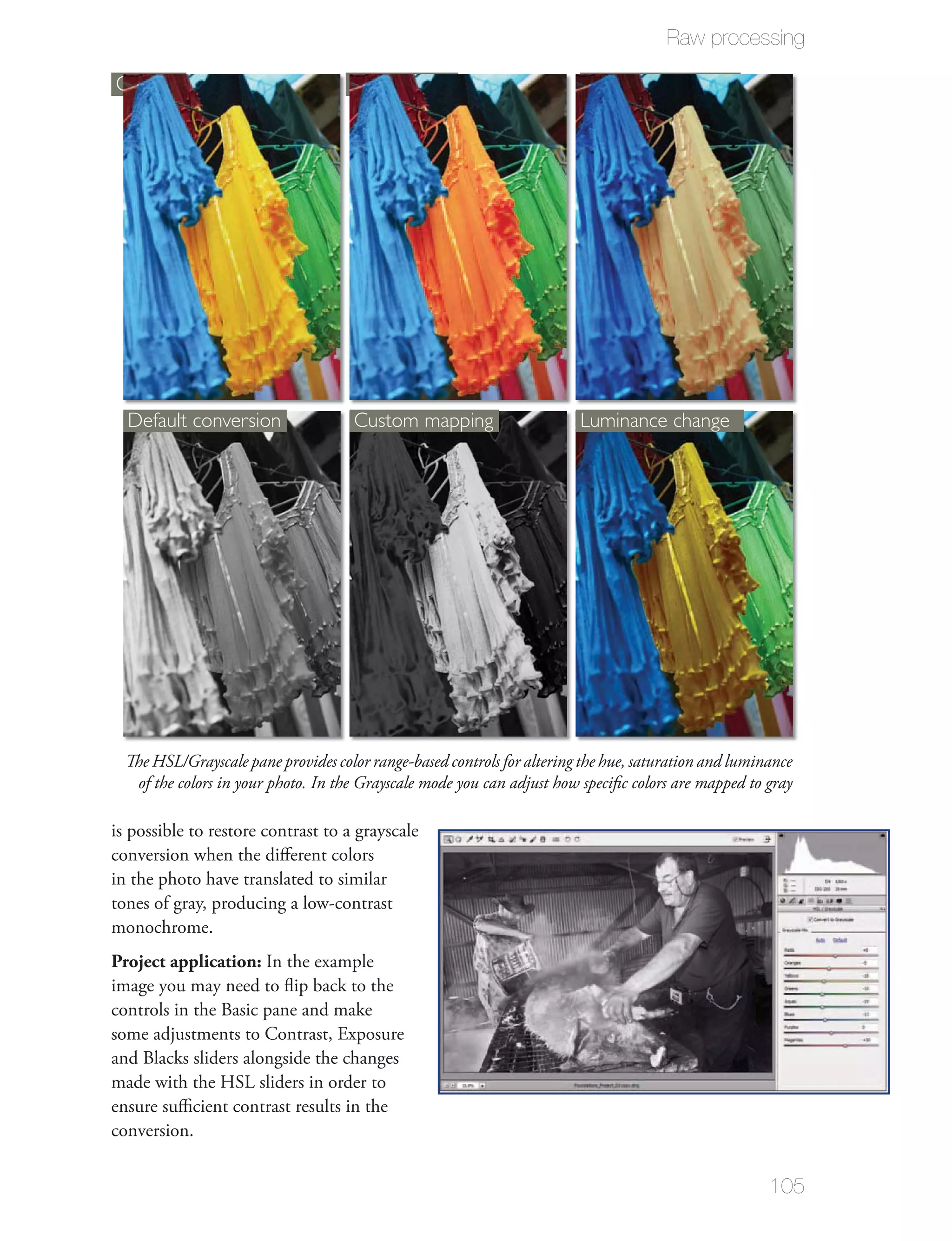 Raw processing

Original                             Hue change                           Saturation change




  Default conversion                  Custom mapping                     Luminance change




  The HSL/Grayscale pane provides color range-based controls for altering the hue, saturation and luminance
   of the colors in your photo. In the Grayscale mode you can adjust how speciﬁc colors are mapped to gray

is possible to restore contrast to a grayscale
conversion when the diﬀerent colors
in the photo have translated to similar
tones of gray, producing a low-contrast
monochrome.
Project application: In the example
image you may need to ﬂip back to the
controls in the Basic pane and make
some adjustments to Contrast, Exposure
and Blacks sliders alongside the changes
made with the HSL sliders in order to
ensure suﬃcient contrast results in the
conversion.


                                                                                                       105
 