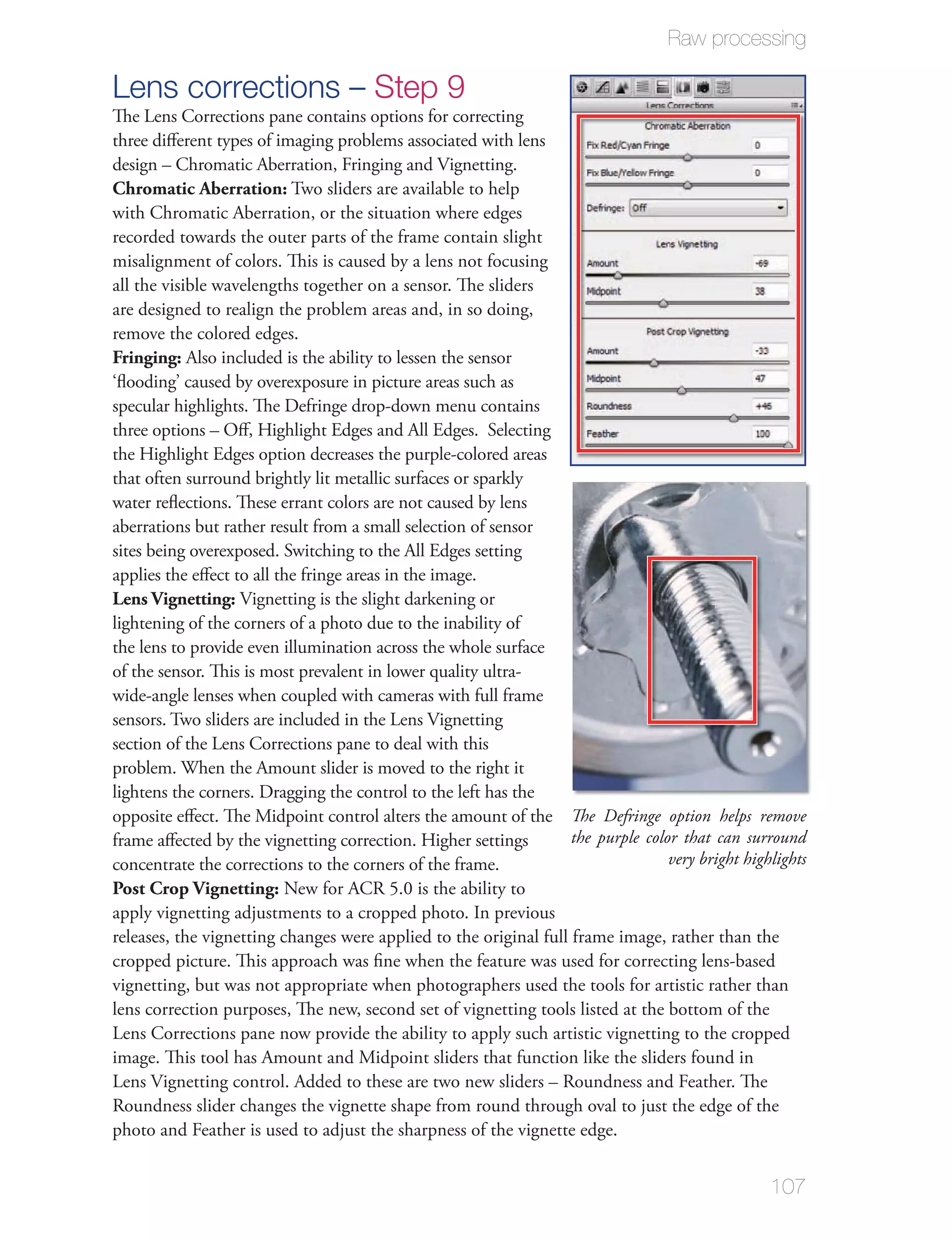 Raw processing

Lens corrections – Step 9
The Lens Corrections pane contains options for correcting
three diﬀerent types of imaging problems associated with lens
design – Chromatic Aberration, Fringing and Vignetting.
Chromatic Aberration: Two sliders are available to help
with Chromatic Aberration, or the situation where edges
recorded towards the outer parts of the frame contain slight
misalignment of colors. This is caused by a lens not focusing
all the visible wavelengths together on a sensor. The sliders
are designed to realign the problem areas and, in so doing,
remove the colored edges.
Fringing: Also included is the ability to lessen the sensor
‘ﬂooding’ caused by overexposure in picture areas such as
specular highlights. The Defringe drop-down menu contains
three options – Oﬀ, Highlight Edges and All Edges. Selecting
the Highlight Edges option decreases the purple-colored areas
that often surround brightly lit metallic surfaces or sparkly
water reﬂections. These errant colors are not caused by lens
aberrations but rather result from a small selection of sensor
sites being overexposed. Switching to the All Edges setting
applies the eﬀect to all the fringe areas in the image.
Lens Vignetting: Vignetting is the slight darkening or
lightening of the corners of a photo due to the inability of
the lens to provide even illumination across the whole surface
of the sensor. This is most prevalent in lower quality ultra-
wide-angle lenses when coupled with cameras with full frame
sensors. Two sliders are included in the Lens Vignetting
section of the Lens Corrections pane to deal with this
problem. When the Amount slider is moved to the right it
lightens the corners. Dragging the control to the left has the
opposite eﬀect. The Midpoint control alters the amount of the The Defringe option helps remove
frame aﬀected by the vignetting correction. Higher settings        the purple color that can surround
concentrate the corrections to the corners of the frame.                          very bright highlights
Post Crop Vignetting: New for ACR 5.0 is the ability to
apply vignetting adjustments to a cropped photo. In previous
releases, the vignetting changes were applied to the original full frame image, rather than the
cropped picture. This approach was ﬁne when the feature was used for correcting lens-based
vignetting, but was not appropriate when photographers used the tools for artistic rather than
lens correction purposes, The new, second set of vignetting tools listed at the bottom of the
Lens Corrections pane now provide the ability to apply such artistic vignetting to the cropped
image. This tool has Amount and Midpoint sliders that function like the sliders found in
Lens Vignetting control. Added to these are two new sliders – Roundness and Feather. The
Roundness slider changes the vignette shape from round through oval to just the edge of the
photo and Feather is used to adjust the sharpness of the vignette edge.


                                                                                                  107
 