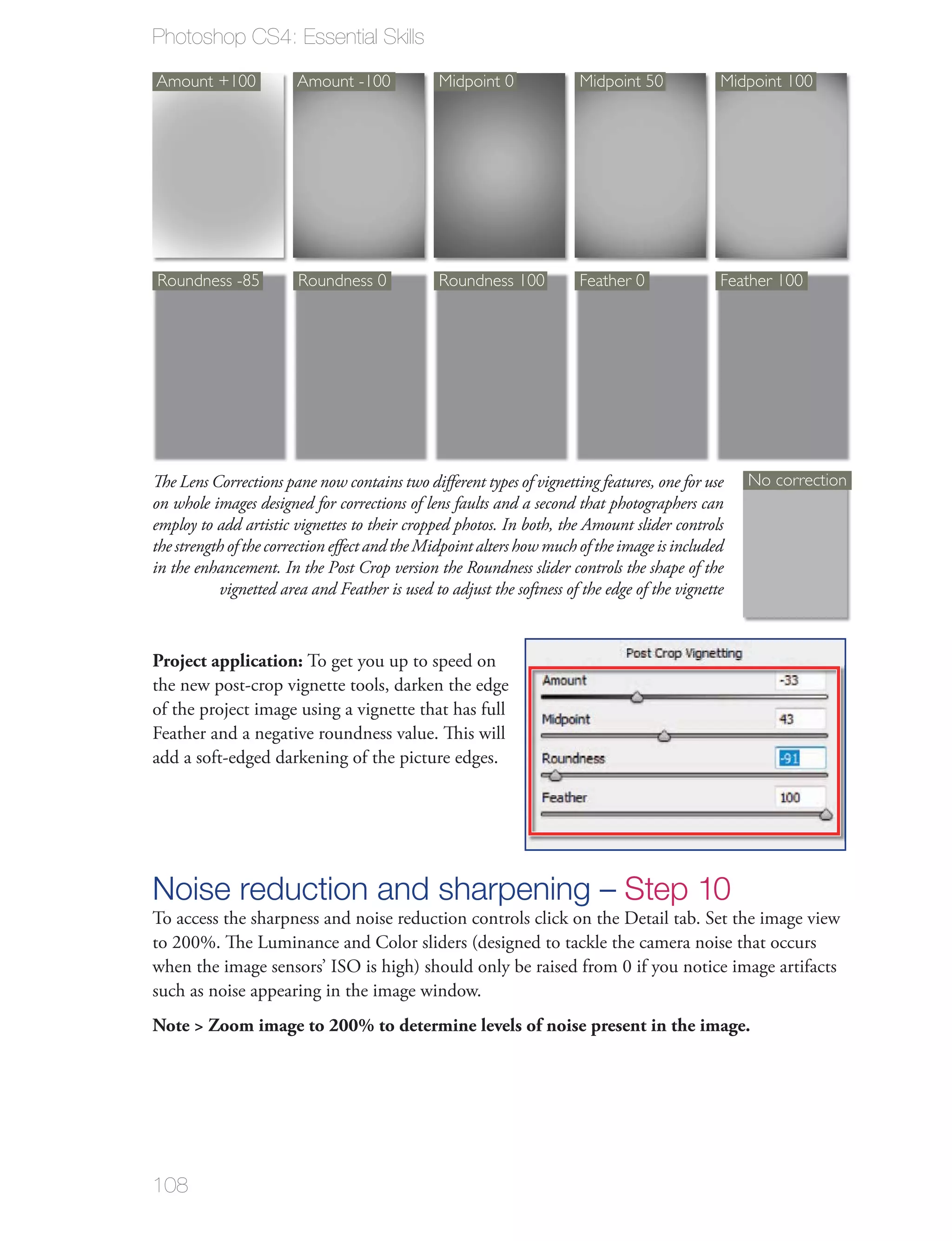 Photoshop CS4: Essential Skills

Amount +100             Amount -100             Midpoint 0             Midpoint 50             Midpoint 100




Roundness -85           Roundness 0             Roundness 100          Feather 0               Feather 100




The Lens Corrections pane now contains two diﬀerent types of vignetting features, one for use      No correction
on whole images designed for corrections of lens faults and a second that photographers can
employ to add artistic vignettes to their cropped photos. In both, the Amount slider controls
the strength of the correction eﬀect and the Midpoint alters how much of the image is included
in the enhancement. In the Post Crop version the Roundness slider controls the shape of the
           vignetted area and Feather is used to adjust the softness of the edge of the vignette



Project application: To get you up to speed on
the new post-crop vignette tools, darken the edge
of the project image using a vignette that has full
Feather and a negative roundness value. This will
add a soft-edged darkening of the picture edges.




Noise reduction and sharpening – Step 10
To access the sharpness and noise reduction controls click on the Detail tab. Set the image view
to 200%. The Luminance and Color sliders (designed to tackle the camera noise that occurs
when the image sensors’ ISO is high) should only be raised from 0 if you notice image artifacts
such as noise appearing in the image window.
Note > Zoom image to 200% to determine levels of noise present in the image.




108
 