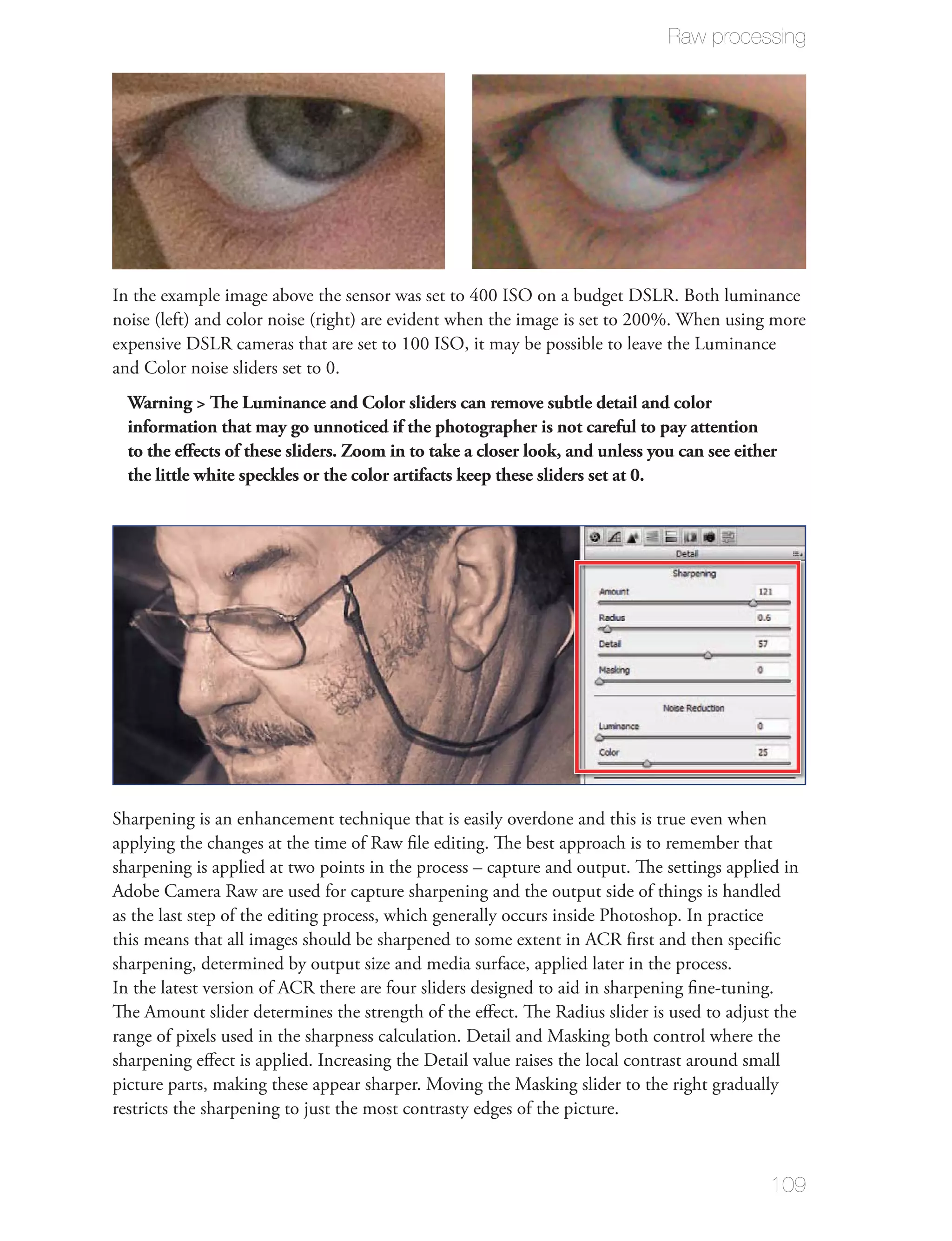Raw processing




In the example image above the sensor was set to 400 ISO on a budget DSLR. Both luminance
noise (left) and color noise (right) are evident when the image is set to 200%. When using more
expensive DSLR cameras that are set to 100 ISO, it may be possible to leave the Luminance
and Color noise sliders set to 0.
  Warning > The Luminance and Color sliders can remove subtle detail and color
  information that may go unnoticed if the photographer is not careful to pay attention
  to the eﬀects of these sliders. Zoom in to take a closer look, and unless you can see either
  the little white speckles or the color artifacts keep these sliders set at 0.




Sharpening is an enhancement technique that is easily overdone and this is true even when
applying the changes at the time of Raw ﬁle editing. The best approach is to remember that
sharpening is applied at two points in the process – capture and output. The settings applied in
Adobe Camera Raw are used for capture sharpening and the output side of things is handled
as the last step of the editing process, which generally occurs inside Photoshop. In practice
this means that all images should be sharpened to some extent in ACR ﬁrst and then speciﬁc
sharpening, determined by output size and media surface, applied later in the process.
In the latest version of ACR there are four sliders designed to aid in sharpening ﬁne-tuning.
The Amount slider determines the strength of the eﬀect. The Radius slider is used to adjust the
range of pixels used in the sharpness calculation. Detail and Masking both control where the
sharpening eﬀect is applied. Increasing the Detail value raises the local contrast around small
picture parts, making these appear sharper. Moving the Masking slider to the right gradually
restricts the sharpening to just the most contrasty edges of the picture.



                                                                                             109
 