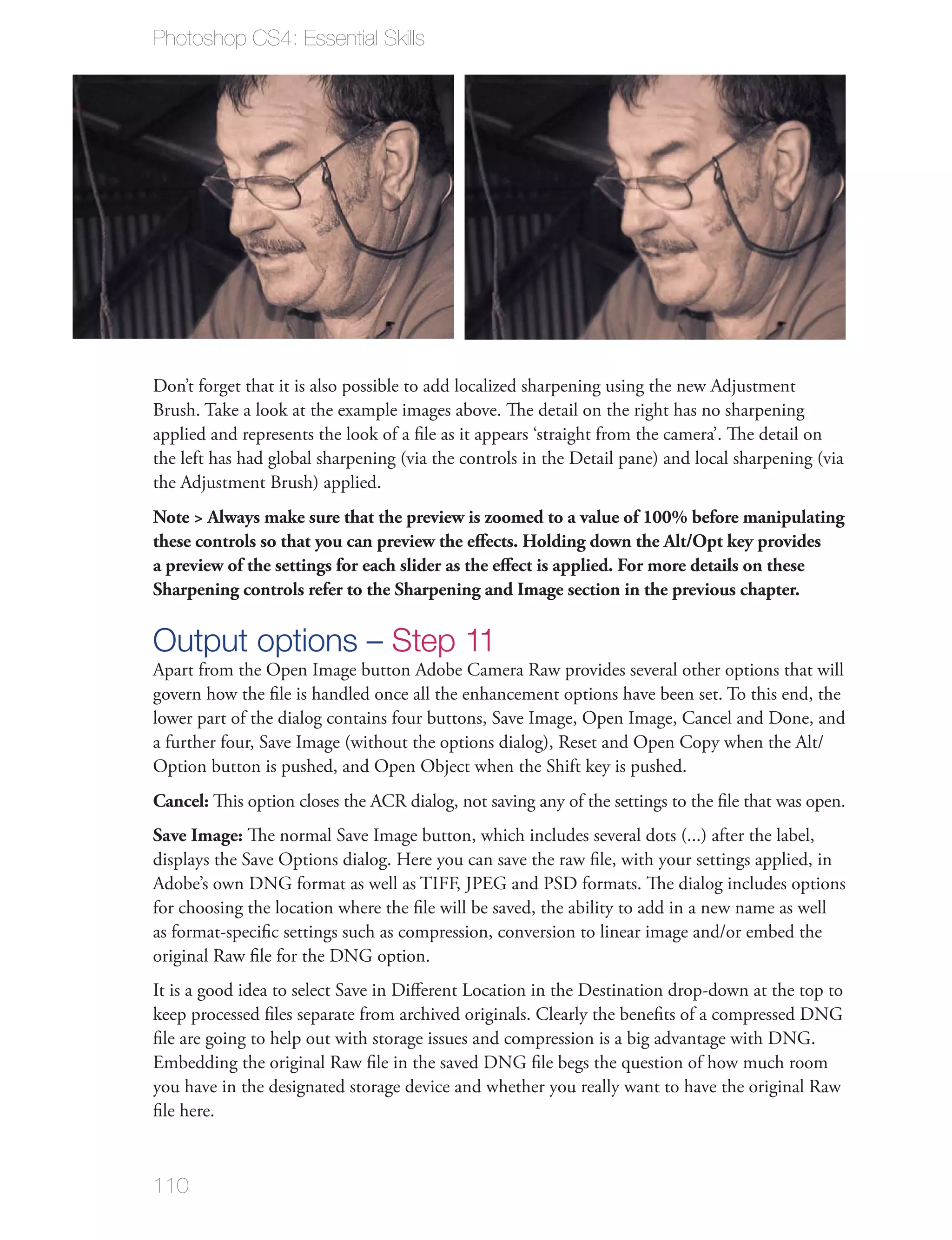 Photoshop CS4: Essential Skills




Don’t forget that it is also possible to add localized sharpening using the new Adjustment
Brush. Take a look at the example images above. The detail on the right has no sharpening
applied and represents the look of a ﬁle as it appears ‘straight from the camera’. The detail on
the left has had global sharpening (via the controls in the Detail pane) and local sharpening (via
the Adjustment Brush) applied.
Note > Always make sure that the preview is zoomed to a value of 100% before manipulating
these controls so that you can preview the eﬀects. Holding down the Alt/Opt key provides
a preview of the settings for each slider as the eﬀect is applied. For more details on these
Sharpening controls refer to the Sharpening and Image section in the previous chapter.

Output options – Step 11
Apart from the Open Image button Adobe Camera Raw provides several other options that will
govern how the ﬁle is handled once all the enhancement options have been set. To this end, the
lower part of the dialog contains four buttons, Save Image, Open Image, Cancel and Done, and
a further four, Save Image (without the options dialog), Reset and Open Copy when the Alt/
Option button is pushed, and Open Object when the Shift key is pushed.
Cancel: This option closes the ACR dialog, not saving any of the settings to the ﬁle that was open.
Save Image: The normal Save Image button, which includes several dots (...) after the label,
displays the Save Options dialog. Here you can save the raw ﬁle, with your settings applied, in
Adobe’s own DNG format as well as TIFF, JPEG and PSD formats. The dialog includes options
for choosing the location where the ﬁle will be saved, the ability to add in a new name as well
as format-speciﬁc settings such as compression, conversion to linear image and/or embed the
original Raw ﬁle for the DNG option.
It is a good idea to select Save in Diﬀerent Location in the Destination drop-down at the top to
keep processed ﬁles separate from archived originals. Clearly the beneﬁts of a compressed DNG
ﬁle are going to help out with storage issues and compression is a big advantage with DNG.
Embedding the original Raw ﬁle in the saved DNG ﬁle begs the question of how much room
you have in the designated storage device and whether you really want to have the original Raw
ﬁle here.



110
 