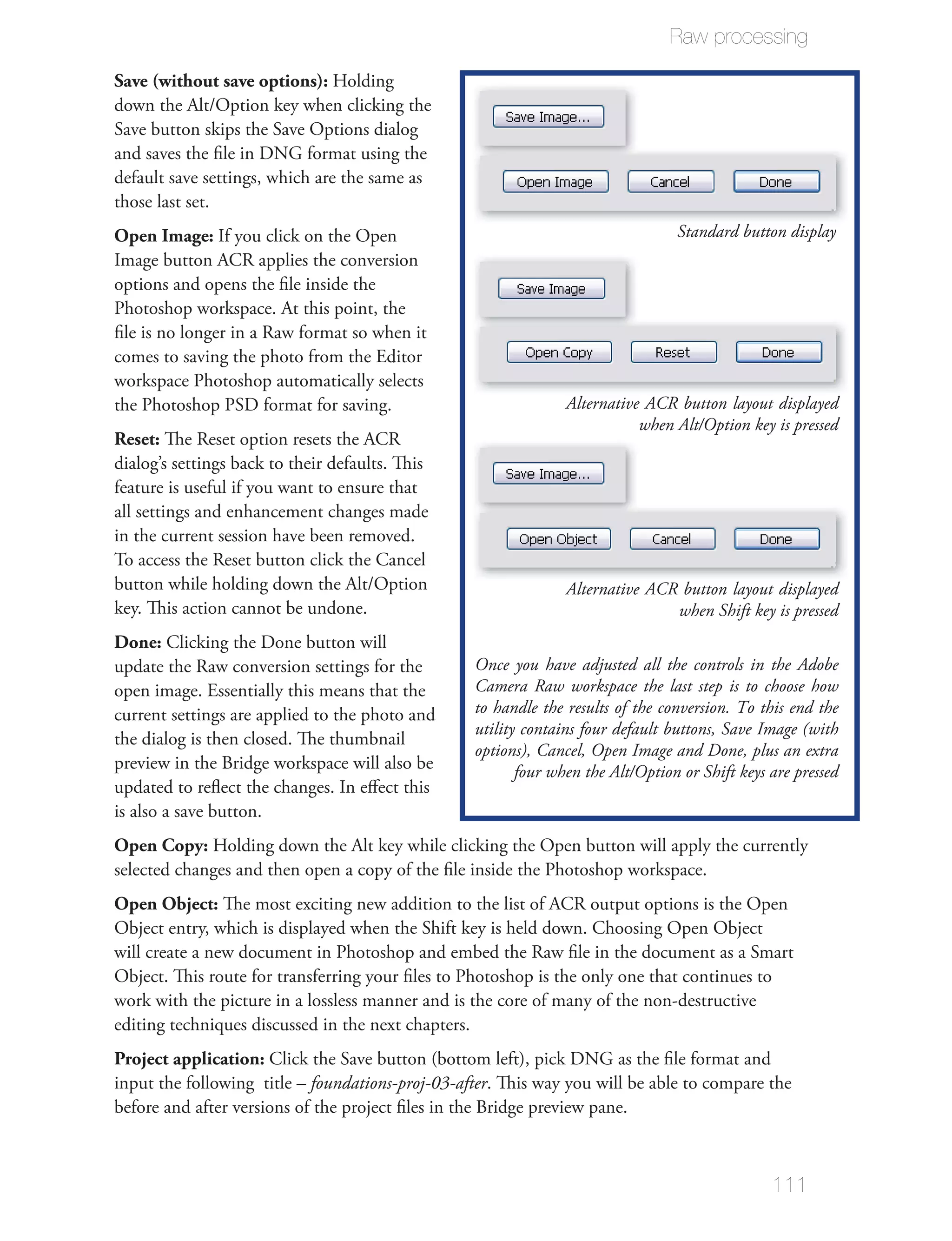 Raw processing

Save (without save options): Holding
down the Alt/Option key when clicking the
Save button skips the Save Options dialog
and saves the ﬁle in DNG format using the
default save settings, which are the same as
those last set.
Open Image: If you click on the Open                                             Standard button display
Image button ACR applies the conversion
options and opens the ﬁle inside the
Photoshop workspace. At this point, the
ﬁle is no longer in a Raw format so when it
comes to saving the photo from the Editor
workspace Photoshop automatically selects
the Photoshop PSD format for saving.                            Alternative ACR button layout displayed
                                                                           when Alt/Option key is pressed
Reset: The Reset option resets the ACR
dialog’s settings back to their defaults. This
feature is useful if you want to ensure that
all settings and enhancement changes made
in the current session have been removed.
To access the Reset button click the Cancel
button while holding down the Alt/Option                        Alternative ACR button layout displayed
key. This action cannot be undone.                                             when Shift key is pressed
Done: Clicking the Done button will
update the Raw conversion settings for the        Once you have adjusted all the controls in the Adobe
open image. Essentially this means that the       Camera Raw workspace the last step is to choose how
current settings are applied to the photo and     to handle the results of the conversion. To this end the
                                                  utility contains four default buttons, Save Image (with
the dialog is then closed. The thumbnail
                                                  options), Cancel, Open Image and Done, plus an extra
preview in the Bridge workspace will also be             four when the Alt/Option or Shift keys are pressed
updated to reﬂect the changes. In eﬀect this
is also a save button.
Open Copy: Holding down the Alt key while clicking the Open button will apply the currently
selected changes and then open a copy of the ﬁle inside the Photoshop workspace.
Open Object: The most exciting new addition to the list of ACR output options is the Open
Object entry, which is displayed when the Shift key is held down. Choosing Open Object
will create a new document in Photoshop and embed the Raw ﬁle in the document as a Smart
Object. This route for transferring your ﬁles to Photoshop is the only one that continues to
work with the picture in a lossless manner and is the core of many of the non-destructive
editing techniques discussed in the next chapters.
Project application: Click the Save button (bottom left), pick DNG as the ﬁle format and
input the following title – foundations-proj-03-after. This way you will be able to compare the
before and after versions of the project ﬁles in the Bridge preview pane.



                                                                                                111
 