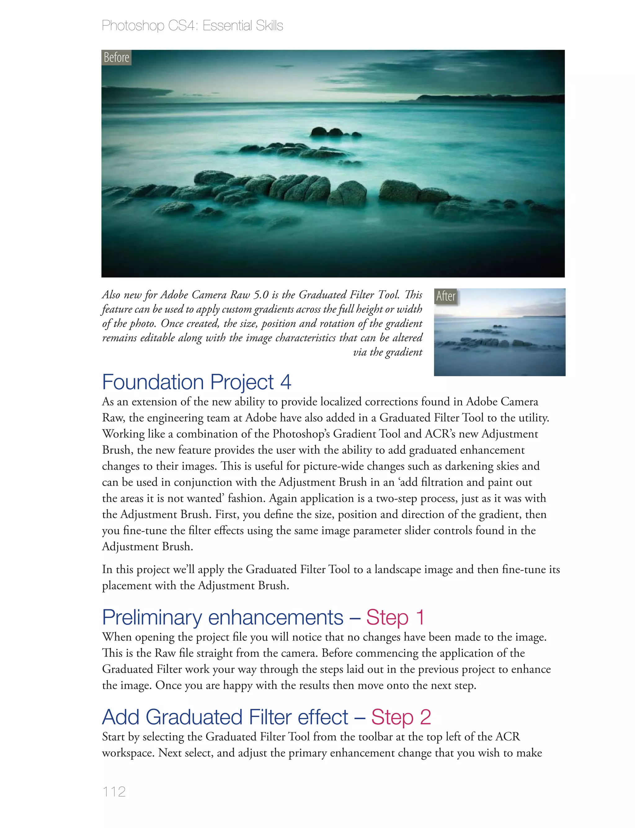 Photoshop CS4: Essential Skills

Before




Also new for Adobe Camera Raw 5.0 is the Graduated Filter Tool. This            After
feature can be used to apply custom gradients across the full height or width
of the photo. Once created, the size, position and rotation of the gradient
remains editable along with the image characteristics that can be altered
                                                             via the gradient

Foundation Project 4
As an extension of the new ability to provide localized corrections found in Adobe Camera
Raw, the engineering team at Adobe have also added in a Graduated Filter Tool to the utility.
Working like a combination of the Photoshop’s Gradient Tool and ACR’s new Adjustment
Brush, the new feature provides the user with the ability to add graduated enhancement
changes to their images. This is useful for picture-wide changes such as darkening skies and
can be used in conjunction with the Adjustment Brush in an ‘add ﬁltration and paint out
the areas it is not wanted’ fashion. Again application is a two-step process, just as it was with
the Adjustment Brush. First, you deﬁne the size, position and direction of the gradient, then
you ﬁne-tune the ﬁlter eﬀects using the same image parameter slider controls found in the
Adjustment Brush.
In this project we’ll apply the Graduated Filter Tool to a landscape image and then ﬁne-tune its
placement with the Adjustment Brush.

Preliminary enhancements – Step 1
When opening the project ﬁle you will notice that no changes have been made to the image.
This is the Raw ﬁle straight from the camera. Before commencing the application of the
Graduated Filter work your way through the steps laid out in the previous project to enhance
the image. Once you are happy with the results then move onto the next step.

Add Graduated Filter effect – Step 2
Start by selecting the Graduated Filter Tool from the toolbar at the top left of the ACR
workspace. Next select, and adjust the primary enhancement change that you wish to make


112
 